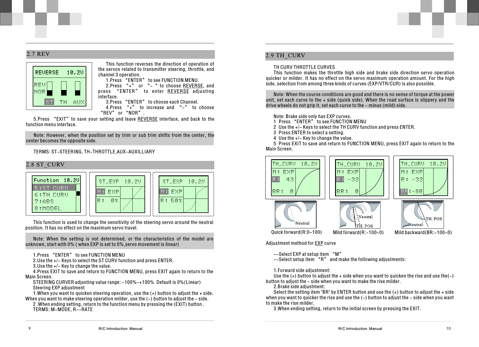   2.9  TH_CURVTH CURV THROTTLE CURVESThis  function  makes  the  throttle  high  side  and  brake  side  direction  servo  operation quicker or milder.  It has no effect on the servo maximum operation  amount. For the high side, selection from among three kinds of curves (EXP/VTR/CUR) is also possible. Note: When the course conditions are good and there is no sense of torque at the power unit, set each curve to the + side (quick side).  When  the  road  surface  is  slippery  and  the drive wheels do not grip it, set each curve to the - minus (mild) side.Note: Brake side only has EXP curves.1 Press “ENTER” to see FUNCTION MENU2 Use the +/- Keys to select the TH CURV function and press ENTER.3 Press ENTER to select a setting.4 Use the +/- Key to change the value.5 Press EXIT to save and return to FUNCTION MENU, press EXIT again to return to the Main Screen.      STEERIN G                    STEERIN G              M:0    %H:100%T H _ C U R V  1 0 . 2 VM : E X P  4 3   R :B R :  0      STEERIN G                    STEERIN G              M:0    %H:100%T H _ C U R V  1 0 . 2 VNeutralNeutralQuick forward(R:0~100) Mild forward(R:-100~0)      STEERIN G                    STEERIN G              M:0    %H:100%T H _ C U R V  1 0 . 2 VNeutralMild backward(BR:-100~0)TH. POSTH. POSAdjustment method for EXP curve--Select EXP at setup item “M”--Select setup item “R” and make the following adjustments:1.Forward side adjustment:Use the (+) button to adjust the + side when you want to quicken the rise and use the(-) button to adjust the - side when you want to make the rise milder.2.Brake side adjustment:Select the setting item &quot;BR&quot; by ENTER button and use the (+) button to adjust the + side when you want to quicker the rise and use the (-) button to adjust the - side when you want to make the rise milder.3.When ending setting, return to the initial screen by pressing the EXIT.M : E X P - 3 2   R :B R :  0M : E X PR : - 3 2   : - 8 0B RR/C Introduction  Manual 10R/C Introduction  Manual  9This function is used to change the sensitivity of the steering servo around the neutral position. It has no effect on the maximum servo travel.Note:  When  the  setting  is  not  determined,  or  the  characteristics  of  the  model  are unknown, start with 0% ( when EXP is set to 0%,servo movement is linear)1.Press “ENTER” to see FUNCTION MENU2.Use the +/- Keys to select the ST CURV function and press ENTER.3.Use the +/- Key to change the value.4.Press EXIT to save and return to FUNCTION MENU, press EXIT again to return to the Main Screen.STEERING CURVER adjusting value range: -100%~+100%  Default is 0%(Linear)Steering EXP adjustment1.When you want to quicken steering operation, use the (+) button to adjust the + side. When you want to make steering operation milder, use the (-) button to adjust the - side.2 .When ending setting, return to the function menu by pressing the (EXIT) button .TERMS: M-MODE, R--RATE2.7  REVThis function reverses the direction of operation of the servos related to transmitter steering,  throttle, and channel 3 operation.1.Press “ENTER” to see FUNCTION MENU.2.Press  “+”  or  “-“  to  choose  REVERSE,  and press  “E NTER”  to  enter  REVERSE  adjusti ng interface.3.Press “ENTER” to choose each Channel.4.Press  “+”  to  increase  and  “-”  to  choose “REV” or “NOR”.      R E V E R S E   1 0 . 2 V                    R E V E R S E   1 0 . 2 V                  T H  A U X    S TREVNOR5.Press  “EXIT”to  save  your  setting  and  leave  REVERSE  interface,  and  back  to  the function menu interface.Note:  However,  when  the  position  set  by  trim  or  sub  trim  shifts  from  the  center,  the center becomes the opposite side.TERMS: ST-STEERING, TH-THROTTLE,AUX-AUXILLIARY2.8  ST_CURV      S T _ E X P  1 0 . 2 V                               M : E X P R :  0 %      S T _ E X P  1 0 . 2 V                                      F u n c t i o n  1 0 . 2 V                     F u n c t i o n  1 0 . 2 V              5 : S T C U R V 6 : T H C U R V7:ABS8 : M O D E L      M : E X P R : 5 0 %