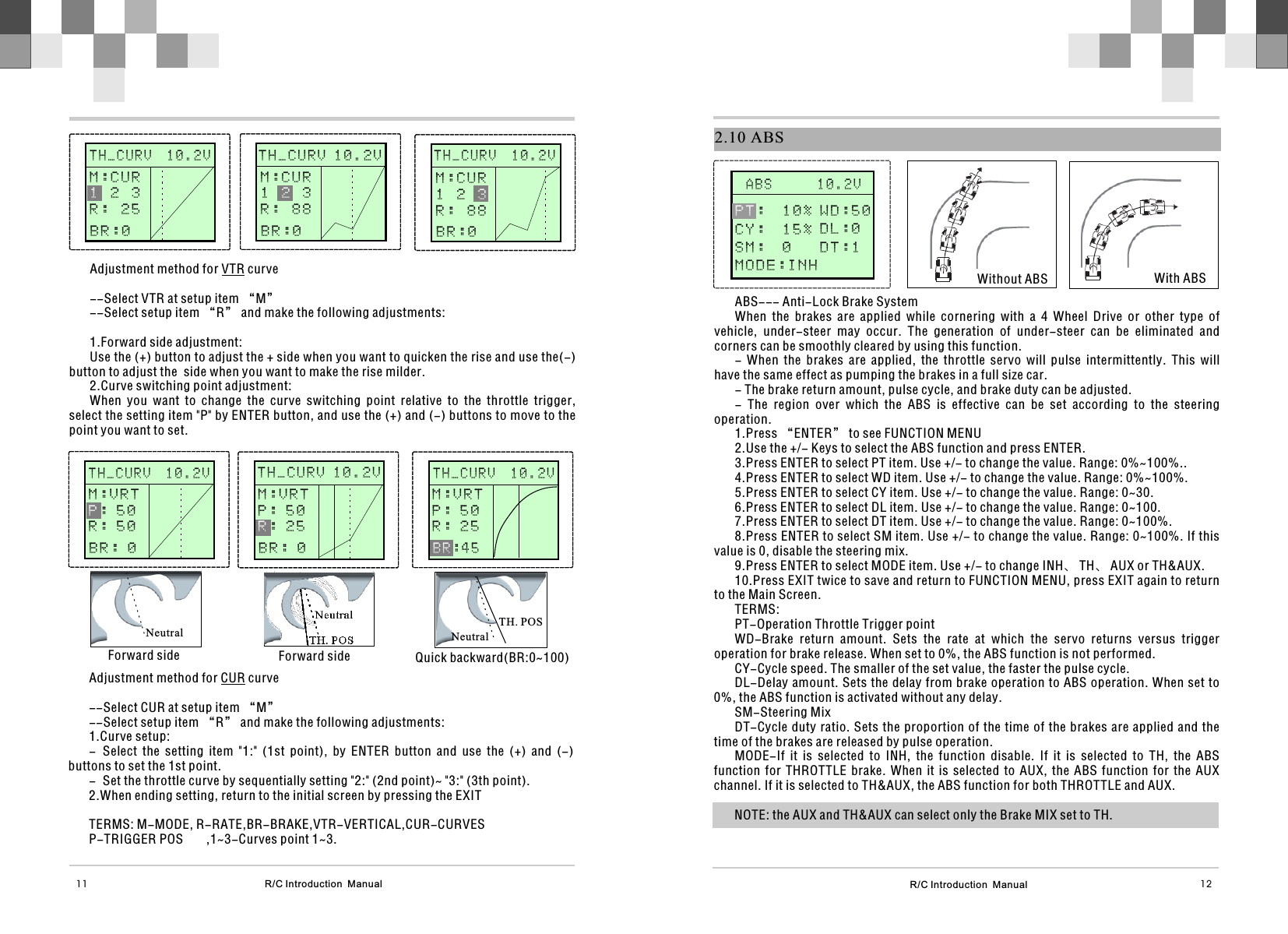 R/C Introduction  Manual 12R/C Introduction  Manual11Adjustment method for VTR curve--Select VTR at setup item “M”--Select setup item “R” and make the following adjustments:1.Forward side adjustment:Use the (+) button to adjust the + side when you want to quicken the rise and use the(-) button to adjust the  side when you want to make the rise milder.2.Curve switching point adjustment:When  you  want  to  change  the  curve  switching  point  relative  to  the  throttle  trigger, select the setting item &quot;P&quot; by ENTER button, and use the (+) and (-) buttons to move to the point you want to set.Adjustment method for CUR curve--Select CUR at setup item “M”--Select setup item “R” and make the following adjustments:1.Curve setup:- Select  the  setting  item  &quot;1:&quot;  (1st  point),  by  ENTER  button  and  use  the  (+)  and  (-) buttons to set the 1st point. - Set the throttle curve by sequentially setting &quot;2:&quot; (2nd point)~ &quot;3:&quot; (3th point).2.When ending setting, return to the initial screen by pressing the EXITTERMS: M-MODE, R-RATE,BR-BRAKE,VTR-VERTICAL,CUR-CURVES P-TRIGGER POS ,1~3-Curves point 1~3.      STEERIN G                    STEERIN G              M:0    %H:100%      T H _ C U R V  1 0 . 2 V                                   M:CUR  2  3R :  25 1BR:0      STEERIN G                    STEERIN G                     STEERIN G                    STEERIN G              M:0    %H:100%      STEERIN G                    STEERIN G              M:0    %H:100%M:VRT: 5 0R : 5 0PB R : 0      STEERIN G                    STEERIN G              M:0    %H:100%NeutralNeutralForward side Forward sideTH. POS      STEERIN G                    STEERIN G              NeutralQuick backward(BR:0~100)TH. POSTH_CURV 10.2VT H _ C U R V  1 0 . 2 VM:CUR1    3R :  88 2BR:0M:CUR1  2 R :  88 3BR:0      T H _ C U R V  1 0 . 2 V                                   TH_CURV 10.2VT H _ C U R V  1 0 . 2 VM:VRTP : 5 0: 2 5RB R : 0M:VRTP : 5 0R : 2 5: 4 5B R  2.10 ABS       A B S      1 0 . 2 V                                   Without ABS With ABSABS--- Anti-Lock Brake SystemWhen  the  brakes  are  applied  while  cornering  with  a  4  Wheel  Drive  or  other  type  of vehicle,  under-steer  may  occur.  The  generation  of  under-steer  can  be  eliminated  and corners can be smoothly cleared by using this function.-  When  the  brakes  are  applied,  the  throttle  servo  will  pulse  intermittently.  This  will have the same effect as pumping the brakes in a full size car.- The brake return amount, pulse cycle, and brake duty can be adjusted.-  The  region  over  which  the  ABS  is  effective  can  be  set  according  to  the  steering operation.1.Press “ENTER” to see FUNCTION MENU2.Use the +/- Keys to select the ABS function and press ENTER.3.Press ENTER to select PT item. Use +/- to change the value. Range: 0%~100%..4.Press ENTER to select WD item. Use +/- to change the value. Range: 0%~100%.5.Press ENTER to select CY item. Use +/- to change the value. Range: 0~30.6.Press ENTER to select DL item. Use +/- to change the value. Range: 0~100.7.Press ENTER to select DT item. Use +/- to change the value. Range: 0~100%.8.Press ENTER to select SM item. Use +/- to change the value. Range: 0~100%. If this value is 0, disable the steering mix.9.Press ENTER to select MODE item. Use +/- to change INH、 TH、 AUX or TH&amp;AUX.10.Press EXIT twice to save and return to FUNCTION MENU, press EXIT again to return to the Main Screen.TERMS:PT-Operation Throttle Trigger pointWD-Brake  return  amount.  Sets  the  rate  at  which  the  servo  returns  versus  trigger operation for brake release. When set to 0%, the ABS function is not performed.CY-Cycle speed. The smaller of the set value, the faster the pulse cycle.DL-Delay amount. Sets the delay from brake operation to ABS operation. When set to 0%, the ABS function is activated without any delay.SM-Steering MixDT-Cycle duty ratio. Sets the proportion of the time of the brakes are applied and the time of the brakes are released by pulse operation.MODE-If  it  is  selected  to  INH,  the  function  disable.  If  it  is  selected  to  TH,  the  ABS function  for  THROTTLE  brake.  When  it  is  selected  to  AUX,  the  ABS  function  for  the  AUX channel. If it is selected to TH&amp;AUX, the ABS function for both THROTTLE and AUX.NOTE: the AUX and TH&amp;AUX can select only the Brake MIX set to TH.WD:50DL:0DT:1PT:  1 0 %        C Y :  1 5 % S M :  0         MODE:INH