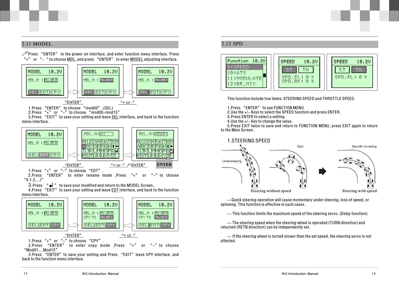 R/C Introduction  Manual 14R/C Introduction  Manual132.11  MODELM O D E L   1 0 . 2 VM O D E L   1 0 . 2 V   E D T C P Y    SELMDL.N :Mo d0 0“ENTER” “+ or -”!Press “ENTER” in the power on interface, and enter function  menu interface. Press “+” or “-“ to choose MDL, and press “ENTER” to enter MODEL adjusting interface.1.Press “ENTER” to choose “mod00”.(SEL)2.Press “+” or “-”to choose “mod00~mod15”3.Press “EXIT”to save your setting and leave SEL interface, and back to the function menu interface.MOL.N: A“ENTER” “+ or -”/“ENTER”1.Press “+” or “-”to choose “EDT”.2.Press  “ENTER”  to  enter  rename  mode  ,Press  “+”  or  “-”to  choose “0.1.2....I”3.Press  “      ” to save your modified and return to the MODEL Screen..4.Press “EXIT”to save your setting and leave EDT interface, and back to the function menu interface.S T UVWXYZ   J K LMNOP Q R   0 1  2 3 4 5  6 7 8  9AB C DE F GH I M D L . N :A |R S T U V W X Y Z   IJKLMNOPQ0 1 2 3 4 5 6 7 8 9AB C D E F G H    “ENTER” “+ or -”1.Press “+” or “-”to choose “CPY”.2.Press  “ENTER”  to  enter  copy  mode  ,Press  “+”  or  “-”to  choose “Mod01....Mod15”3.Press  “ENTER”to  save  your  setting  and  Press  “EXIT”leave  CPY  interface,  and back to the function menu interface.MODEL   10.2VMODEL   10.2V   E D T C P Y    SELMDL.N :Mo d0 0M O D E L   1 0 . 2 VM O D E L   1 0 . 2 V   E D T C P Y    SELMDL.N :Mo d0 1MODEL   10.2VMODEL   10.2VMDL.N :Mo d0 0 S E L   C P Y    E D TMOL.N: AS T UVWXYZ   J K LMNOP Q R   0 1  2 3 4 5  6 7 8  9AB C DE F GH I M D L . N :ADAM|R S T U V W X Y Z   IJKLMNOPQ0 1 2 3 4 5 6 7 8 9A B C D E F G H    ENTERM O D E L   1 0 . 2 VM O D E L   1 0 . 2 V   E D T C P Y    SELMDL.N :Mo d0 0MODEL   10.2VMODEL   10.2V   E D T C P Y    SELMDL.N :Mo d0 0M O D E L   1 0 . 2 VM O D E L   1 0 . 2 V   E D T C P Y    SELMDL.N :Mo d0 1M O D E L   1 0 . 2 VM O D E L   1 0 . 2 VMDL.N :Mo d0 0MODEL   10.2VMODEL   10.2VMDL.N :Mo d0 0M O D E L   1 0 . 2 VM O D E L   1 0 . 2 V S E L E D T      CPY  S E L E D T      C P Y  S E L E D T      CPYC P Y T OMo d0 1MDL.N :Mo d0 0C P Y T OMo d1 52.12 SPDThis function include tow items: STEERING SPEED and THROTTLE SPEED.1.Press “ENTER” to see FUNCTION MENU2.Use the +/- Keys to select the SPEED function and press ENTER.3.Press ENTER to select a setting.4.Use the +/- Key to change the value.5.Press EXIT twice to save and return to FUNCTION MENU, press EXIT again to return to the Main Screen.1.STEERING SPEED      S P E E D    1 0 . 2 V                    S P E E D    1 0 . 2 V               S T  T H SPD.FL: 0 %SPD.BK: 0 % Steering without speed                                                   Steering with speed--Quick steering operation will cause momentary under steering, loss of speed, or spinning. This function is effective in such cases.-- This function limits the maximum speed of the steering servo. (Delay function) -- The steering speed when the steering wheel is operated (TURN direction) and returned (RETN direction) can be independently set.-- If the steering wheel is turned slower than the set speed, the steering servo is not affected.       F u n c t i o n  1 0 . 2 V                     F u n c t i o n  1 0 . 2 V              9 : S P E E D 1 0 : A T S11:MODULATE1 2 : B R _ M I X         S P E E D    1 0 . 2 V                    S P E E D    1 0 . 2 V               S T  T H S P D . F L : 0 %