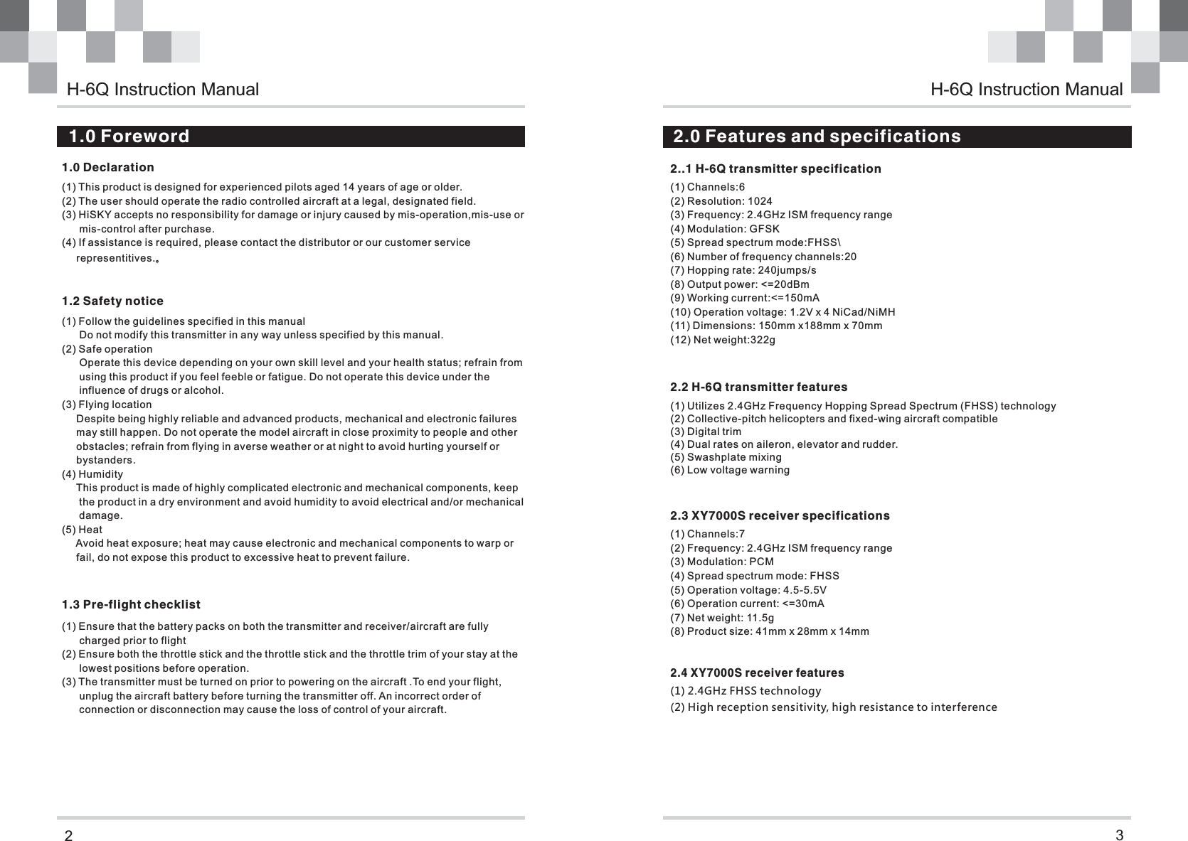21.0 Declaration 1.2 Safety notice  1.0 Foreword31.3 Pre-flight checklist2..1 H-6Q transmitter specification   2.0 Features and specifications2.2 H-6Q transmitter features     2.4 XY7000S receiver features 2.3 XY7000S receiver specificationsH-6Q Instruction Manual(1) This product is designed for experienced pilots aged 14 years of age or older.(2) The user should operate the radio controlled aircraft at a legal, designated field.(3) HiSKY accepts no responsibility for damage or injury caused by mis-operation,mis-use or       mis-control after purchase.(4) If assistance is required, please contact the distributor or our customer service      representitives.。(1) Follow the guidelines specified in this manual      Do not modify this transmitter in any way unless specified by this manual.(2) Safe operation      Operate this device depending on your own skill level and your health status; refrain from      using this product if you feel feeble or fatigue. Do not operate this device under the       influence of drugs or alcohol. (3) Flying location     Despite being highly reliable and advanced products, mechanical and electronic failures      may still happen. Do not operate the model aircraft in close proximity to people and other     obstacles; refrain from flying in averse weather or at night to avoid hurting yourself or      bystanders.(4) Humidity     This product is made of highly complicated electronic and mechanical components, keep      the product in a dry environment and avoid humidity to avoid electrical and/or mechanical       damage.(5) Heat     Avoid heat exposure; heat may cause electronic and mechanical components to warp or     fail, do not expose this product to excessive heat to prevent failure.(1) Ensure that the battery packs on both the transmitter and receiver/aircraft are fully       charged prior to flight(2) Ensure both the throttle stick and the throttle stick and the throttle trim of your stay at the      lowest positions before operation.(3) The transmitter must be turned on prior to powering on the aircraft .To end your flight,       unplug the aircraft battery before turning the transmitter off. An incorrect order of       connection or disconnection may cause the loss of control of your aircraft.         (1) Utilizes 2.4GHz Frequency Hopping Spread Spectrum (FHSS) technology(2) Collective-pitch helicopters and fixed-wing aircraft compatible(3) Digital trim(4) Dual rates on aileron, elevator and rudder.(5) Swashplate mixing(6) Low voltage warning(1) Channels:6(2) Resolution: 1024(3) Frequency: 2.4GHz ISM frequency range(4) Modulation: GFSK(5) Spread spectrum mode:FHSS\(6) Number of frequency channels:20(7) Hopping rate: 240jumps/s(8) Output power: &lt;=20dBm(9) Working current:&lt;=150mA(10) Operation voltage: 1.2V x 4 NiCad/NiMH(11) Dimensions: 150mm x188mm x 70mm(12) Net weight:322g(1) 2.4GHz FHSS technology(2) High reception sensitivity, high resistance to interference(1) Channels:7(2) Frequency: 2.4GHz ISM frequency range(3) Modulation: PCM(4) Spread spectrum mode: FHSS(5) Operation voltage: 4.5-5.5V(6) Operation current: &lt;=30mA(7) Net weight: 11.5g(8) Product size: 41mm x 28mm x 14mmH-6Q Instruction Manual