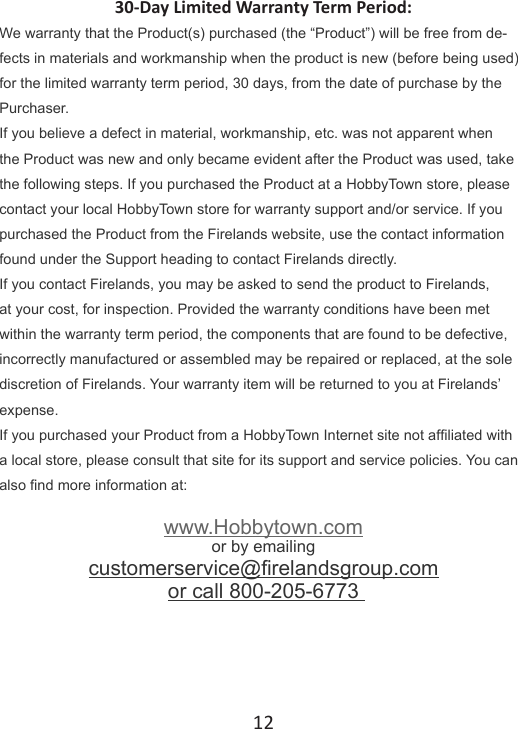 1230-Day Limited Warranty Term Period:We warranty that the Product(s) purchased (the “Product”) will be free from de-fects in materials and work manship when the product is new (before being used) for the limited warranty term period, 30 days, from the date of purchase by the Purchaser. If you believe a defect in material, workmanship, etc. was not apparent when the Product was new and only became evident after the Product was used, take the following steps. If you purchased the Product at a HobbyTown store, please contact your local HobbyTown store for warranty support and/or service. If you purchased the Product from the Firelands website, use the contact information found under the Support heading to contact Firelands directly. If you contact Firelands, you may be asked to send the product to Firelands, at your cost, for inspection. Provided the warranty conditions have been met within the warranty term period, the components that are found to be defective, incorrectly manufactured or assembled may be repaired or replaced, at the sole discretion of Firelands. Your warranty item will be returned to you at Firelands’ expense.  If you purchased your Product from a HobbyTown Internet site not afliated with a local store, please consult that site for its support and service policies. You can also nd more information at:www.Hobbytown.comor by emailing customerservice@relandsgroup.com or call 800-205-6773 