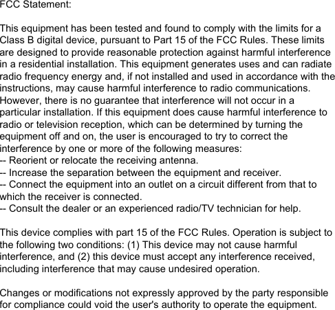 FCC Statement:This equipment has been tested and found to comply with the limits for a Class B digital device, pursuant to Part 15 of the FCC Rules. These limits are designed to provide reasonable protection against harmful interference in a residential installation. This equipment generates uses and can radiate radio frequency energy and, if not installed and used in accordance with the instructions, may cause harmful interference to radio communications. However, there is no guarantee that interference will not occur in a particular installation. If this equipment does cause harmful interference to radio or television reception, which can be determined by turning the equipment off and on, the user is encouraged to try to correct the interference by one or more of the following measures:-- Reorient or relocate the receiving antenna.  -- Increase the separation between the equipment and receiver.   -- Connect the equipment into an outlet on a circuit different from that to which the receiver is connected.  -- Consult the dealer or an experienced radio/TV technician for help.This device complies with part 15 of the FCC Rules. Operation is subject to the following two conditions: (1) This device may not cause harmful interference, and (2) this device must accept any interference received, including interference that may cause undesired operation.Changes or modifications not expressly approved by the party responsible for compliance could void the user&apos;s authority to operate the equipment.