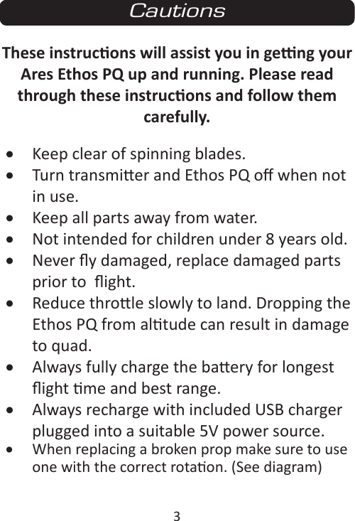 3These instrucons will assist you in geng your Ares Ethos PQ up and running. Please read through these instrucons and follow them carefully.• Keep clear of spinning blades.• Turn transmier and Ethos PQ o when not in use.• Keep all parts away from water.• Not intended for children under 8 years old.• Never y damaged, replace damaged parts prior to  ight.• Reduce throle slowly to land. Dropping the Ethos PQ from altude can result in damage to quad.• Always fully charge the baery for longest ight me and best range.• Always recharge with included USB charger plugged into a suitable 5V power source.• When replacing a broken prop make sure to use one with the correct rotaon. (See diagram)Cautions