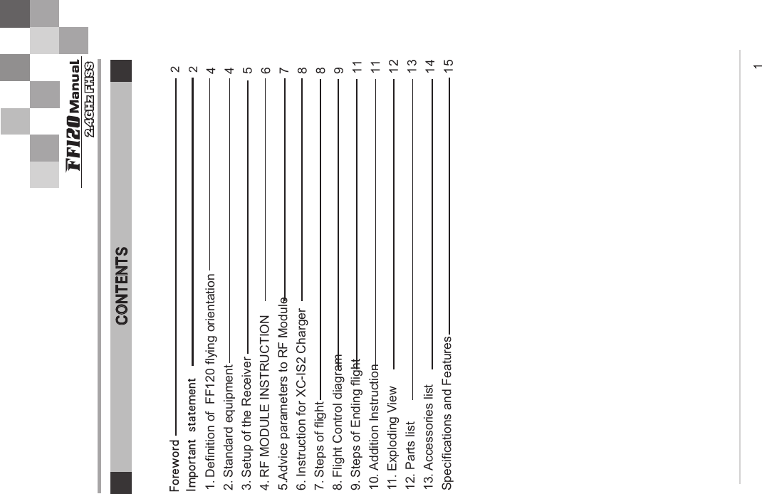  ManualFf120CONTENTSForeword 2Important statement 21.Definition of  FF120 flying orientation2.Standard equipment3.Setup of the Receiver 4.RF MODULE INSTRUCTION5.Advice parameters to RF Module 6. Instruction for XC-IS2 Charger7.Steps of flight8.Flight Control diagram9.Steps of Ending flight10.Addition Instruction11.Exploding View12. Parts list13. Accessories listSpecifications and Features44567889111112131415