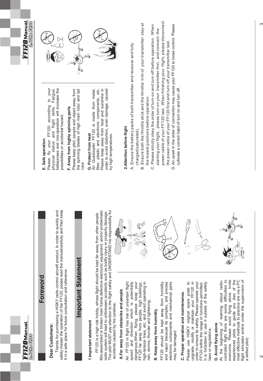 Please  use  HiSKY original  spare  prats  to upgrade,  modify  or  maintain  your  FF120  in order to ensure its safety. Please operate your FF120 within the range or functions permitted. It  is  forbidden  to  use  it  outside  of  the  safety laws or regulations.注意事项A.Far away from obstacles and peopleImportant StatementB. Keep away from humidityC. Proper operation and maintenance.D. Avoid flying aloneE. Safe operationF. Away from highly spinning partsG. Protect from heat2.Attention before flight1.Important statementForeword2 3 ManualFf120 ManualFf120An  FF120  in flight has risk of uncertain flight speed and direction which is potentiallydangerous.When  flying,  please  keep  your FF120  far  away  from  people,  high  buildings, high-tension lines, etc, and avoid operating in rain, storms, thunder and lightening.FF120  should  be  kept  away  from  humidity and  vapor  because  its  complex,  and  precise electronic  components  and  mechanical  parts may be damaged.At  the  beginning  of  learning  about  radio-controlled  flight  there  are  some  difficulties  to overcome.  Please  avoid  flying  alone.  Invite experienced  pilots  to  guide  you  (two  of  the most effective methods to practice are via a PC flight simulator and/or  under  the  supervision  of a skilled pilot).Please fly your FF120 according to yourphysical status and flight skills. Fatigue,listlessness and  mis-operation  will  increase  the possibilities or accidental hazard.Please keep pilot, people and object away from the  spinning  blades  of high  main  rotor and  tail rotor.An  Quadcopter  FF120  is  made  from  metal, fiber,  plastic  and  electronic  components,  etc. Please  keep  away  from  heat  and  sunshine  in order to avoid distortion, even damage, caused by high temperatures.A. Ensure the battery packs of both transmitter and receiver and fully     charged(saturated).B. Ensure both the throttle stick and the throttle  trim of  your transmitter  stay at     the lowest positions before operation.C. Please strictly obey the order of turn on and turn off before operation.  When      starting your flight,  please turn on your  transmitter first,  and connect  the      power cable of your FF120 last.  When finishing your  flight, please disconnect    the power cable of your FF120 first and turn off your transmitter last.D. An upset in the order of connection may cause your FF120 to loose control. Please     cultivate a correct habit of turn on and turn off.Dear Customers:Thanks for purchasing a HiSKY radio control aircraft product. In order to quickly and safely master the operation of the FF120, pease read the manualcarefully and then keep it in a safe place for future consultation and reference.       FF120 is a high risk hobby, whose flight should be kept far away from other people. Mis-assembled or broken main frame,defective electronic equipment, and/or problematicradio system will lead to unforeseen accidents such as bodily injury or property damage. The pilot MUST pay attention to the flight safety and UNDERSTAND his responsibility for accidents caused by his careless.