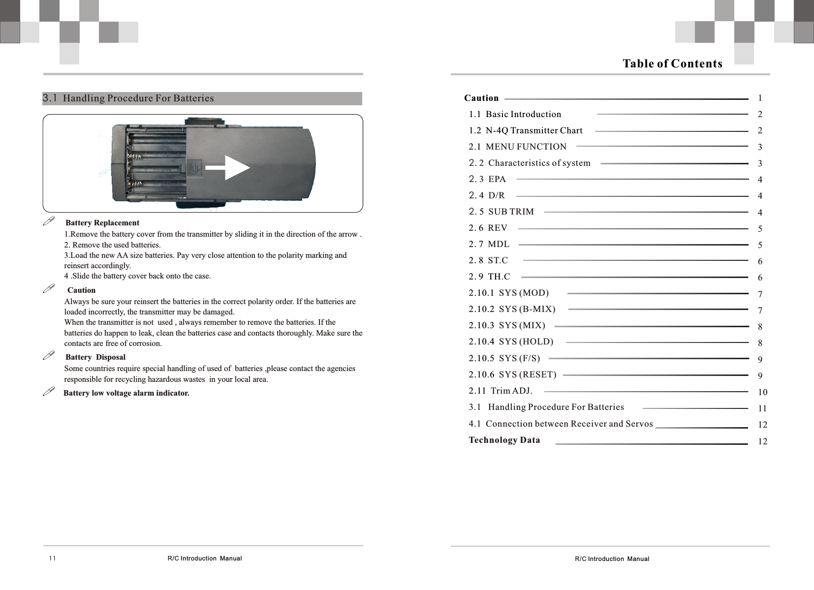 R/C Introduction  Manual Table of Contents      Caution1.1  Basic Introduction1.2  N-4Q Transmitter Chart2.1  5  2 62 72 82 9 TH2 10.12 10.22 10.32 10.42 10.52 10.6  2 11  MENU FUNCTION2. 2  Characteristics of system2. 3  EPA2. 4  D/R2.    SUB TRIM.    REV.    MDL.    ST.C.     .C.   SYS (MOD).   SYS (B-MIX).  SYS (MIX).  SYS (HOLD).  SYS (F/S).SYS (RESET).Trim ADJ.3.1   Handling Procedure For Batteries4.1  Connection between Receiver and Servos        Technology Data12233444556677889910111212  R/C Introduction  Manual3.1  Handling Procedure For Batteries11!     Battery Replacement 1.Remove the battery cover from the transmitter by sliding it in the direction of the arrow .2. Remove the used batteries.3.Load the new AA size batteries. Pay very close attention to the polarity marking and reinsert accordingly.4 .Slide the battery cover back onto the case.!      CautionAlways be sure your reinsert the batteries in the correct polarity order. If the batteries are loaded incorrectly, the transmitter may be damaged.When the transmitter is not  used , always remember to remove the batteries. If the batteries do happen to leak, clean the batteries case and contacts thoroughly. Make sure the contacts are free of corrosion.!     Battery  DisposalSome countries require special handling of used of  batteries ,please contact the agencies responsible for recycling hazardous wastes  in your local area.!    Battery low voltage alarm indicator.