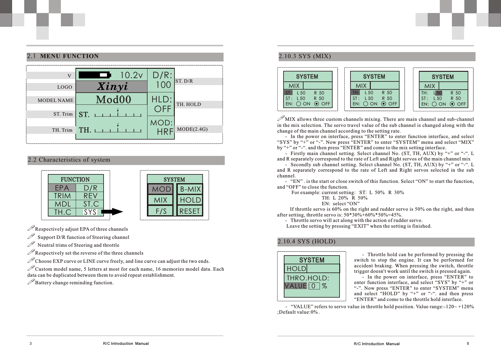 R/C Introduction  Manual 82.10.3  SYS  (MIX)2.10.4  SYS  (HOLD)      SYSTEM                    SYSTEM                MIX ST:     L 50        R  50    ST :    L 50        R  50 EN:         ON          OFF!MIX allows three custom channels mixing. There are main channel  and sub-channel in the mix selection. The servo travel value of the sub channel is changed along with the change of the main channel according to the setting rate.- In  the  power  on  interface,  press  “ENTER”  to  enter  function  interface,  and  select “SYS” by “+” or “-”. Now press “ENTER” to enter “SYSTEM” menu and select “MIX” by “+” or “-“. and then press “ENTER” and come to the mix setting interface.- Firstly  main  channel  setting.  Select  channel  No.  (ST, TH, AUX)  by  “+”  or  “-“.  L and R separately correspond to the rate of Left and Right servos of the main channel mix- Secondly sub channel setting. Select channel No. (ST, TH, AUX) by “+” or “-“. L and  R  separately  correspond  to  the  rate  of  Left  and  Right  servos  selected  in  the  sub channel.- “EN” . is the start or close switch of this function. Select “ON” to start the function, and “OFF” to close the function.     For example: current setting:   ST:  L  50%   R  30%                             TH:  L  20%   R  50%                             EN:  select “ON”   If throttle servo is 60% on the right and rudder servo is 50% on the right, and then after setting, throttle servo is: 50*30%+60%*50%=45%.- Throttle servo will act along with the action of rudder servo. Leave the setting by pressing “EXIT” when the setting is finished.      SYSTEM                    SYSTEM                MIX TH:     L 50        R  50    ST :     L 50        R  50 EN:         ON          OFF      SYSTEM                    SYSTEM                MIX TH:     L 50        R  50    ST :     L 50        R  50 EN:         ON          OFF      SYSTEM                 SYSTEM           VALUE : 0    % HOLDTHRO.HOLD: - Throttle hold can be performed by pressing the switch  to  stop  the  engine.  It  can  be  performed  for accident  braking.  When  pressing  the  switch,  throttle trigger doesn&apos;t work until the switch is pressed again.- In  the  power  on  interface,  press  “ENTER”  to enter  function  interface,  and  select  “SYS”  by  “+”  or “-”.  Now  press  “ENTER”  to  enter  “SYSTEM”  menu and  select  “HOLD”  by  “+”  or  “-“.  and  then  press “ENTER” and come to the throttle hold interface.- “VALUE” refers to servo value in throttle hold position. Value range:-120~ +120% ;Default value:0% .R/C Introduction  Manual32.2 Characteristics  of  system2.1   MENU  FUNCTION       FUNCTIO N                     FUNCTIO N              Mod00Mod0010.2v  D/R:  100HLD: OFF MOD:   HRFST.   ST.   TH.   TH.   VLOGOMODEL NAMEST. TrimTH. Trim MODE(2.4G)TH. HOLDST. D/REPA        D/R   MDL       ST.C !Respectively adjust EPA of three channels!  Support D/R function of Steering channel!  Neutral trims of Steering and throttle !Respectively set the reverse of the three channels!Choose EXP curve or LINE curve freely, and line curve can adjust the two ends.!Custom model name, 5 letters at most for each name, 16 memories model data. Each data can be duplicated between them to avoid repeat establishment.!Battery change reminding function.TRIM       REV       SYSTEM                     SYSTEM              MOD     B-MIX F/S       RESETMIX       HOLDTH.C       SYS