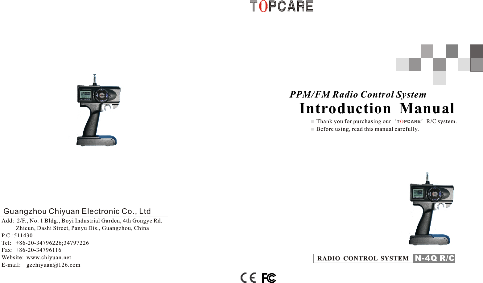 T P C A R EOT P C A R EOGuangzhou Chiyuan Electronic Co., LtdAdd:  2/F., No. 1 Bldg., Boyi Industrial Garden, 4th Gongye Rd.          Zhicun, Dashi Street, Panyu Dis., Guangzhou, ChinaP.C.:511430Tel:   +86-20-34796226;34797226    Fax:  +86-20-34796116Website:  www.chiyuan.netE-mail:    gzchiyuan@126.comThank you for purchasing our‘T P C A R E’R/C system. Before using, read this manual carefully.O        PPM/FM Radio Control System       Introduction  Manual RADIO  CONTROL  SYSTEM N-4Q R/C