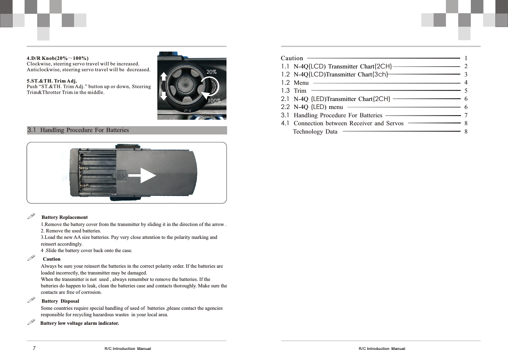   R/C Introduction  Manual3.1   Handling  Procedure  For  Batteries7!     Battery Replacement 1.Remove the battery cover from the transmitter by sliding it in the direction of the arrow .2. Remove the used batteries.3.Load the new AA size batteries. Pay very close attention to the polarity marking and reinsert accordingly.4 .Slide the battery cover back onto the case.!      CautionAlways be sure your reinsert the batteries in the correct polarity order. If the batteries are loaded incorrectly, the transmitter may be damaged.When the transmitter is not  used , always remember to remove the batteries. If the batteries do happen to leak, clean the batteries case and contacts thoroughly. Make sure the contacts are free of corrosion.!     Battery  DisposalSome countries require special handling of used of  batteries ,please contact the agencies responsible for recycling hazardous wastes  in your local area.!    Battery low voltage alarm indicator.R/C Introduction  ManualCautionN-4Q ) Transmitter ChartN-4Q )Transmitter  ChartN-4Q  )Transmitter  ChartN-4Q  ) m1.1   (LCD (2CH)1.2   (LCD (3ch)1.2   Menu1.3   Trim2.1   (LED (2CH)2.2   (LED  enu3.1   Handling  Procedure  For  Batteries4.1   Connection  between  Receiver  and  Servos        Technology  Data12345667884.D/R Knob(20%～100%)Clockwise, steering servo travel will be increased. Anticlockwise, steering servo travel will be  decreased. 5.ST.&amp;TH. Trim Adj.Push “ST.&amp;TH. Trim Adj.” button up or down,Steering Trim&amp;Throtter Trim in the middle. 20%100%