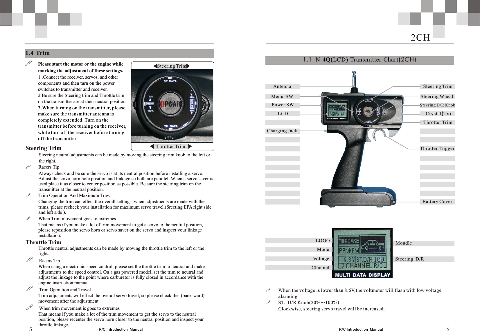 R/C Introduction  Manual1.4 Trim5!Please start the motor or the engine while marking the adjustment of these settings.1 .Connect the receiver, servos, and other components and then turn on the power switches to transmitter and receiver.2.Be sure the Steering trim and Throttle trim on the transmitter are at their neutral position.3.When turning on the transmitter, please make sure the transmitter antenna is completely extended. Turn on the transmitter before turning on the receiver, while turn off the receiver before turning off the transmitter. Steering Trim           Steering neutral adjustments can be made by moving the steering trim knob to the left or           the right.!Racers Tip           Always check and be sure the servo is at its neutral position before installing a servo. Adjust the servo horn hole position and linkage so both are parallel. When a servo saver is used place it as closer to center position as possible. Be sure the steering trim on the transmitter at the neutral position.!Trim Operation And Maximum Trav.Changing the trim can effect the overall settings, when adjustments are made with the trims, please recheck your installation for maximum servo travel.(Sreeting EPA right side and left side ).!When Trim movement goes to extremesThat means if you make a lot of trim movement to get a servo to the neutral position, please reposition the servo horn or servo saver on the servo and inspect your linkage installation.Throttle TrimThrottle neutral adjustments can be made by moving the throttle trim to the left or the right.!     Racers Tip When using a electronic speed control, please set the throttle trim to neutral and make adjustments to the speed control. On a gas powered model, set the trim to neutral and adjust the linkage to the point where carburetor is fully closed in accordance with the engine instruction manual.!     Trim Operation and Travel Trim adjustments will effect the overall servo travel, so please check the  (back-ward) movement after the adjustment!     When trim movement is goes to extremesThat means if you make a lot of the trim movement to get the servo to the neutral position, please recenter the servo horn closer to the neutral position and inspect your throttle linkage.  Steering TrimThrotter TrimR/C Introduction  Manual 2!When the voltage is lower than 8.6V,the voltmeter will flash with low voltage alarming.!ST.  D/R Knob(20%～100%)Clockwise, steering servo travel will be increased. Antenna Menu  SW   Steering WhealCrystal(Tx)Power SWThrotter TrimLCDSteering D/R KnobSteering TrimThrotter TriggerBattery CoverCharging Jack1.1   (2CH)N-4Q(LCD) Transmitter  ChartMoudleSteering  D/R油门微调显示Mode  LOGOChannelVoltage2CH