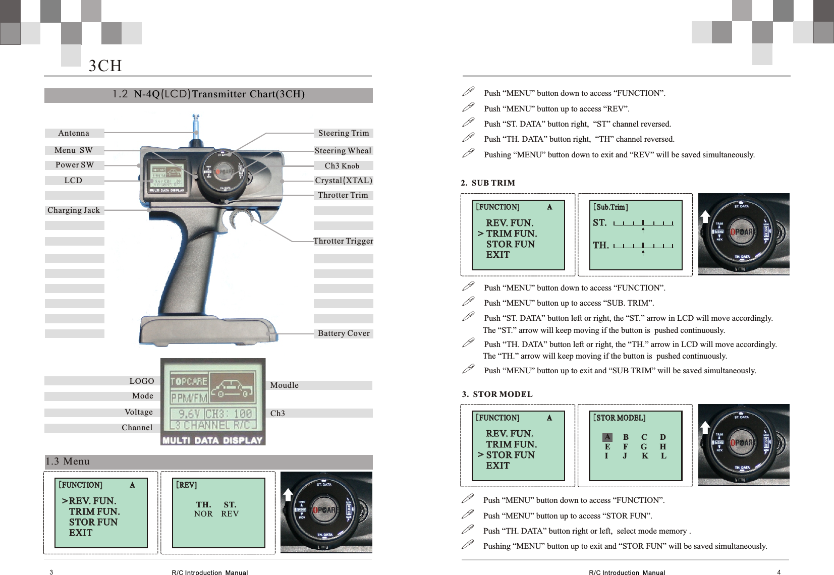 Antenna Menu  SW   Steering WhealCrystal(XTAL)Power SWThrotter TrimLCDCh3 KnobSteering TrimThrotter TriggerBattery CoverCharging JackR/C Introduction  Manual R/C Introduction  Manual 431.3 Menu!Push “MENU” button down to access “FUNCTION”.!Push “MENU” button up to access “SUB. TRIM”.!Push “ST. DATA” button left or right, the “ST.” arrow in LCD will move accordingly.          The “ST.” arrow will keep moving if the button is  pushed continuously.  !Push “TH. DATA” button left or right, the “TH.” arrow in LCD will move accordingly.          The “TH.” arrow will keep moving if the button is  pushed continuously.  !Push “MENU” button up to exit and “SUB TRIM” will be saved simultaneously.1.2   (LCD)N-4Q Transmitter Chart(3CH)MoudleCh3油门微调显示Mode  LOGOChannelVoltage3CH2.  SUB TRIMST.   ST.   TH.   TH.   [Sub.Trim ][Sub.Trim ]REV. FUN.TRIM FUN.STOR FUNEXIT   REV. FUN.TRIM FUN.STOR FUNEXIT   [FUNCTION]                A[FUNCTION]                A&gt;&gt;!Push “MENU” button down to access “FUNCTION”.!Push “MENU” button up to access “STOR FUN”.!Push “TH. DATA” button right or left,  select mode memory .!Pushing “MENU” button up to exit and “STOR FUN” will be saved simultaneously.3.  STOR MODEL[STOR MODEL][STOR MODEL]REV. FUN.TRIM FUN.STOR FUNEXIT   REV. FUN.TRIM FUN.STOR FUNEXIT   [FUNCTION]                A[FUNCTION]                A&gt;&gt;A      B      C      DE      F      G      HI       J       K      LA[REV][REV]REV. FUN.TRIM FUN.STOR FUNEXIT   REV. FUN.TRIM FUN.STOR FUNEXIT   [FUNCTION]                A[FUNCTION]                A&gt;&gt;    TH.      ST.         NOR    REV!Push “MENU” button down to access “FUNCTION”.!Push “MENU” button up to access “REV”.!Push “ST. DATA” button right,  “ST” channel reversed.!Push “TH. DATA” button right,  “TH” channel reversed.!Pushing “MENU” button down to exit and “REV” will be saved simultaneously.