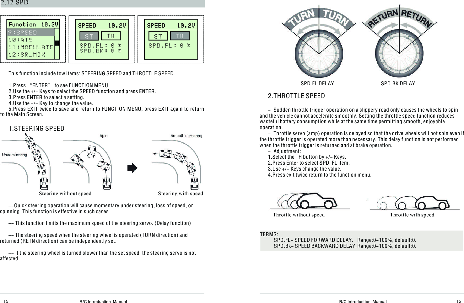   R/C Introduction  Manual R/C Introduction  Manual 16152.12 SPDThis function include tow items: STEERING SPEED and THROTTLE SPEED.1.Press “ENTER” to see FUNCTION MENU2.Use the +/- Keys to select the SPEED function and press ENTER.3.Press ENTER to select a setting.4.Use the +/- Key to change the value.5.Press EXIT twice to save and return to FUNCTION MENU, press EXIT again to return to the Main Screen.1.STEERING SPEED      S P E E D    1 0 . 2 V                    S P E E D    1 0 . 2 V               S T  T H S P D . F L : 0 %S P D . B K : 0 % Steering without speed                                                   Steering with speed--Quick steering operation will cause momentary under steering, loss of speed, or spinning. This function is effective in such cases.-- This function limits the maximum speed of the steering servo. (Delay function) -- The steering speed when the steering wheel is operated (TURN direction) and returned (RETN direction) can be independently set.-- If the steering wheel is turned slower than the set speed, the steering servo is not affected.2.THROTTLE SPEED- Sudden throttle trigger operation on a slippery road only causes the wheels to spin and the vehicle cannot accelerate smoothly. Setting the throttle speed function reduces wasteful battery consumption while at the same time permitting smooth, enjoyable operation.- Throttle servo (amp) operation is delayed so that the drive wheels will not spin even if the throttle trigger is operated more than necessary. This delay function is not performed when the throttle trigger is returned and at brake operation.- Adjustment:1.Select the TH button by +/- Keys.2.Press Enter to select SPD. FL item.3.Use +/- Keys change the value.4.Press exit twice return to the function menu.SPD.FL DELAY                                    SPD.BK DELAYThrottle without speed                                                  Throttle with speedTERMS:SPD.FL- SPEED FORWARD DELAY.  Range:0~100%, default:0.SPD.Bk- SPEED BACKWARD DELAY.Range:0~100%, default:0.       F u n c t i o n  1 0 . 2 V                     F u n c t i o n  1 0 . 2 V              9 : S P E E D 1 0 : A T S1 1 : M O D U L A T E1 2 : B R _ M I X         S P E E D    1 0 . 2 V                    S P E E D    1 0 . 2 V               S T  T H SPD.FL: 0 %