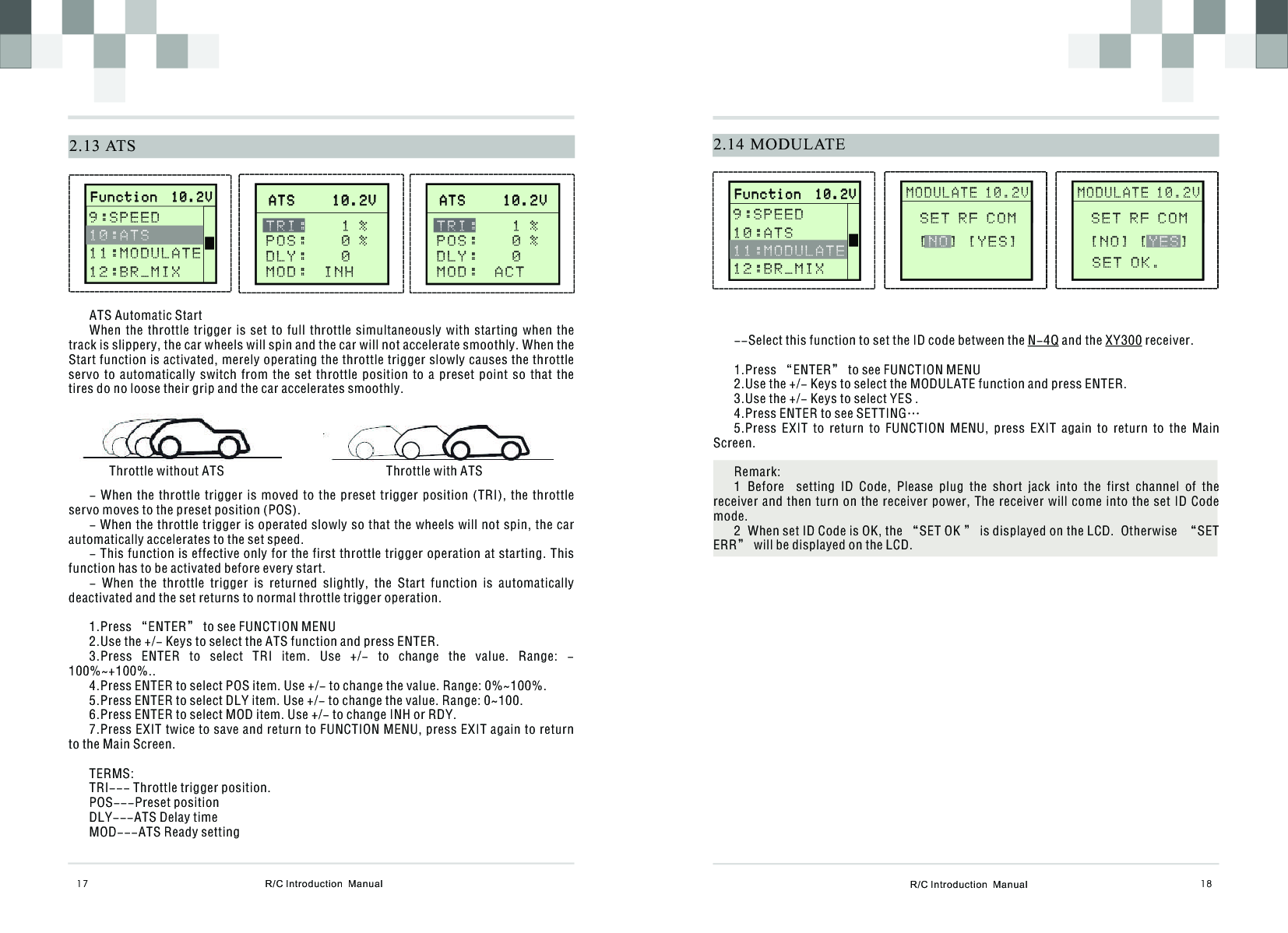 R/C Introduction  Manual 182.14 MODULATE MOD RST       M O D U L A T E 1 0 . 2 V                            S E T R F C O M [ ] [ Y E S ]N O--Select this function to set the ID code between the N-4Q and the XY300 receiver.1.Press “ENTER” to see FUNCTION MENU2.Use the +/- Keys to select the MODULATE function and press ENTER.3.Use the +/- Keys to select YES .4.Press ENTER to see SETTING… 5.Press  EXIT  to  return  to  FUNCTION  MENU,  press  EXIT  again  to  return  to  the  Main Screen.Remark:1  Before    setting  ID  Code,  Please  plug  the  short  jack  into  the  first  channel  of  the receiver and then  turn on the receiver power,  The receiver will come into  the set ID Code mode.2  When set ID Code is OK, the “SET OK ” is displayed on the LCD.  Otherwise  “SET ERR” will be displayed on the LCD.  R/C Introduction  Manual172.13 ATSATS Automatic StartWhen  the  throttle  trigger  is  set  to  full  throttle  simultaneously  with  starting  when  the track is slippery, the car wheels will spin and the car will not accelerate smoothly. When the Start function is activated, merely operating the throttle trigger slowly causes the throttle servo  to  automatically  switch  from  the  set  throttle  position  to  a  preset  point  so  that  the tires do no loose their grip and the car accelerates smoothly.Throttle without ATS                                                  Throttle with ATS- When  the  throttle trigger  is  moved to  the  preset trigger  position  (TRI),  the  throttle servo moves to the preset position (POS).- When the throttle trigger is operated slowly so that the wheels will not spin, the car automatically accelerates to the set speed.- This function is effective only for the first throttle trigger operation at starting. This function has to be activated before every start.-  When  the  throttle  trigger  is  returned  slightly,  the  Start  function  is  automatically deactivated and the set returns to normal throttle trigger operation.1.Press “ENTER” to see FUNCTION MENU2.Use the +/- Keys to select the ATS function and press ENTER.3.Press  ENTER  to  select  TRI  item.  Use  +/-  to  change  the  value.  Range:  -100%~+100%..4.Press ENTER to select POS item. Use +/- to change the value. Range: 0%~100%.5.Press ENTER to select DLY item. Use +/- to change the value. Range: 0~100.6.Press ENTER to select MOD item. Use +/- to change INH or RDY.7.Press EXIT twice to save and return to FUNCTION MENU, press EXIT again to return to the Main Screen.TERMS:TRI--- Throttle trigger position.POS---Preset positionDLY---ATS Delay timeMOD---ATS Ready settingA T S     1 0 . 2 V              A T S     1 0 . 2 V              TRI:    1 %P O S :    0 %D L Y :    0MOD:  INH       F u n c t i o n  1 0 . 2 V                     F u n c t i o n  1 0 . 2 V              9 : S P E E D 1 1 : M O D U L A T E1 2 : B R _ M I X   1 0 : A T SA T S     1 0 . 2 V              A T S     1 0 . 2 V              TRI:    1 %P O S :    0 %D L Y :    0MOD:  ACT       F u n c t i o n  1 0 . 2 V                     F u n c t i o n  1 0 . 2 V              9 : S P E E D 10:ATS1 2 : B R _ M I X   11:MODULATE MOD RST       M O D U L A T E 1 0 . 2 V                            S E T R F C O M [ N O ] [ ]YESSET OK.