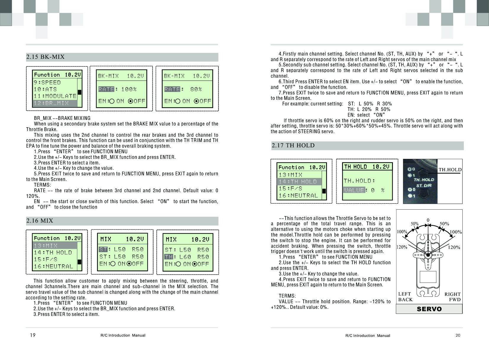 R/C Introduction  Manual 202.17 TH  HOLD4.Firstly main channel setting. Select channel No. (ST, TH, AUX) by “+” or “-“. L and R separately correspond to the rate of Left and Right servos of the main channel mix5.Secondly sub channel setting. Select channel No. (ST, TH, AUX) by “+” or “-“. L and  R  separately  correspond  to  the  rate  of  Left  and  Right  servos  selected  in  the  sub channel.6.Third Press ENTER to select EN item. Use +/- to select “ON” to enable the function, and “OFF” to disable the function.7.Press EXIT twice to save and return to FUNCTION MENU, press EXIT again to return to the Main Screen.   For example: current setting:    ST:   L  50%   R  30%                                                        TH:  L  20%   R  50%                                                        EN:  select “ON”   If throttle servo is 60% on the right and rudder servo is 50% on the right, and then after setting, throttle servo is: 50*30%+60%*50%=45%. Throttle servo will act along with the action of STEERING servo.      T H H O L D  1 0 . 2 V                 T H H O L D  1 0 . 2 V           VALUE: 0  % TH.HOLD: --This function allows the Throttle Servo to be set to a  percentage  of  the  total  travel  range.  This  is  an alternative  to  using  the  motors  choke  when  starting  up the  model.Throttle  hold  can  be  performed  by  pressing the  switch  to  stop  the  engine.  It  can  be  performed  for accident  braking.  When  pressing  the  switch,  throttle trigger doesn&apos;t work until the switch is pressed again.1.Press “ENTER” to see FUNCTION MENU2.Use  the  +/-  Keys  to  select  the  TH  HOLD  function and press ENTER.3.Use the +/- Key to change the value.4.Press EXIT twice to save  and  return  to  FUNCTION MENU, press EXIT again to return to the Main Screen.TERMS:VALUE  --  Throttle  hold  position.  Range:  -120%  to +120%.. Default value: 0%. SERVO050%100%120%50%100%120%RIGHTFWDLEFTBACKTH.HOLD2.16 MIXM I X     1 0 . 2 V             M I X     1 0 . 2 V             : L 5 0  R 5 0S T : L 5 0  R 5 0E N :  ON  OF FS TR/C Introduction  Manual19B K - M I X   1 0 . 2 V              2.15 BK-MIX   : 1 0 0 %E N :  O N   O F FRATEBR_MIX --BRAKE MIXINGWhen using a secondary brake system set the BRAKE MIX value to a percentage of the Throttle Brake.This  mixing  uses  the  2nd  channel  to  control  the  rear  brakes  and  the  3rd  channel  to control the front brakes. This function can be used in conjunction with the TH TRIM and TH EPA to fine tune the power and balance of the overall braking system.1.Press “ENTER” to see FUNCTION MENU2.Use the +/- Keys to select the BR_MIX function and press ENTER.3.Press ENTER to select a item.4.Use the +/- Key to change the value.5.Press EXIT twice to save and return to FUNCTION MENU, press EXIT again to return to the Main Screen.TERMS:RATE  --  the  rate  of  brake  between  3rd  channel  and  2nd  channel.  Default  value:  0   120%.EN  -- the start or close switch of this function. Select “ON” to start  the  function, and “OFF” to close the functionThis  function  allow  customer  to  apply  mixing  between  the  steering,  throttle,  and channel  3channels.There  are  main  channel  and  sub-channel  in  the  MIX  selection.  The servo travel value of the sub channel is changed along with the change of the main channel according to the setting rate.1.Press “ENTER” to see FUNCTION MENU2.Use the +/- Keys to select the BR_MIX function and press ENTER.3.Press ENTER to select a item.       F u n c t i o n  1 0 . 2 V                     F u n c t i o n  1 0 . 2 V              9 : S P E E D 1 0 : A T S1 1 : M O D U L A T E   12:BR_MIXB K - M I X   1 0 . 2 V                 :  8 0 %E N :  O N   O F FRATE       F u n c t i o n  1 0 . 2 V                     F u n c t i o n  1 0 . 2 V              1 3 : M I X 1 4 : T H H O L D1 5 : F / S1 6 : N E U T R A L  M I X     1 0 . 2 V             M I X     1 0 . 2 V             S T : L 5 0  R 5 0: L 6 0  R 5 0E N :  ON  OF FT H       F u n c t i o n  1 0 . 2 V                     F u n c t i o n  1 0 . 2 V              13:MIX 15:F/S1 6 : N E U T R A L  1 4 : T H H O L D