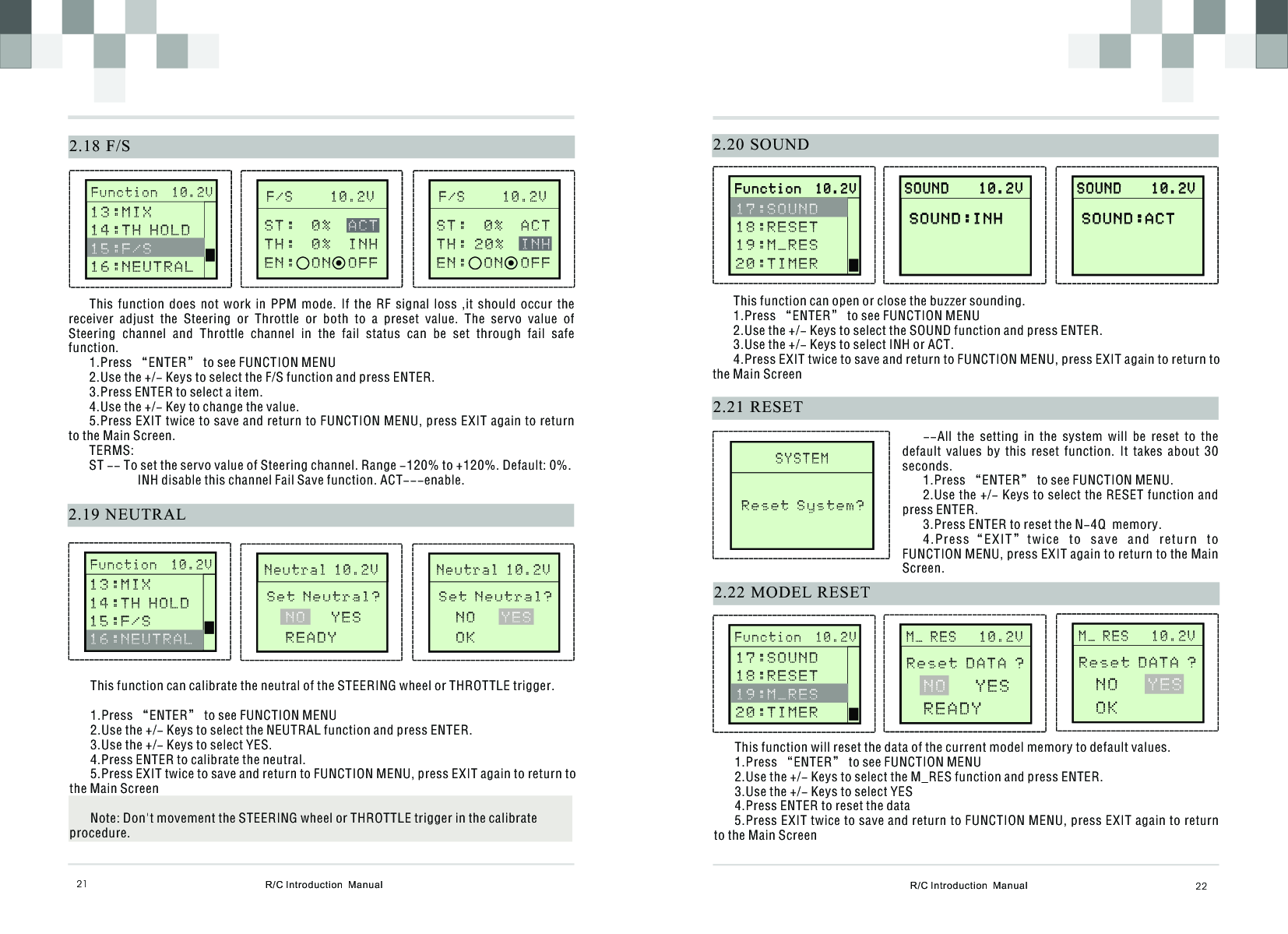 R/C Introduction  Manual 222.20 SOUNDThis function can open or close the buzzer sounding.1.Press “ENTER” to see FUNCTION MENU2.Use the +/- Keys to select the SOUND function and press ENTER.3.Use the +/- Keys to select INH or ACT.4.Press EXIT twice to save and return to FUNCTION MENU, press EXIT again to return to the Main Screen       S O U N D    1 0 . 2 V                     S O U N D    1 0 . 2 V              SOUND:INH SOUND:INH       S Y S T E M              Reset System?2.21 RESET--All  the  setting  in  the  system  will  be  reset  to  the default  values  by  this  reset  function.  It  takes  about  30 seconds.1.Press “ENTER” to see FUNCTION MENU.2.Use the +/- Keys to select the RESET function and press ENTER.3.Press ENTER to reset the N-4Q  memory.4.Press“ EXIT”twic e  t o  s ave  and  return  to FUNCTION MENU, press EXIT again to return to the Main Screen.2.22 MODEL RESET       M _ R E S   1 0 . 2 V              Reset DATA ? N O   Y E SR E A D YThis function will reset the data of the current model memory to default values. 1.Press “ENTER” to see FUNCTION MENU2.Use the +/- Keys to select the M_RES function and press ENTER.3.Use the +/- Keys to select YES4.Press ENTER to reset the data5.Press EXIT twice to save and return to FUNCTION MENU, press EXIT again to return to the Main Screen  R/C Introduction  Manual2.18 F/S21This  function  does  not  work  in  PPM  mode.  If  the  RF  signal  loss  ,it  should  occur  the receiver  adjust  the  Steering  or  Throttle  or  both  to  a  preset  value.  The  servo  value  of Steering  channel  and  Throttle  channel  in  the  fail  status  can  be  set  through  fail  safe function.1.Press “ENTER” to see FUNCTION MENU2.Use the +/- Keys to select the F/S function and press ENTER.3.Press ENTER to select a item.4.Use the +/- Key to change the value.5.Press EXIT twice to save and return to FUNCTION MENU, press EXIT again to return to the Main Screen.TERMS:ST -- To set the servo value of Steering channel. Range -120% to +120%. Default: 0%. INH disable this channel Fail Save function. ACT---enable.      F / S     1 0 . 2 VS T :  0 %         T H :  0 %  I N H  E N :  O N  O F FA C T2.19 NEUTRALThis function can calibrate the neutral of the STEERING wheel or THROTTLE trigger.1.Press “ENTER” to see FUNCTION MENU2.Use the +/- Keys to select the NEUTRAL function and press ENTER.3.Use the +/- Keys to select YES.4.Press ENTER to calibrate the neutral.5.Press EXIT twice to save and return to FUNCTION MENU, press EXIT again to return to the Main ScreenNote: Don&apos;t movement the STEERING wheel or THROTTLE trigger in the calibrate procedure.       N e u t r a l 1 0 . 2 VN O   Y E SREADYSet Neutral?       F u n c t i o n  1 0 . 2 V              13:MIX 1 4 : T H H O L D16:NEUTRAL  15:F/S      F / S     1 0 . 2 VS T :  0%  A C T      T H : 2 0 %     E N :  ON  O F FINH       F u n c t i o n  1 0 . 2 V              1 3 : M I X 1 4 : T H H O L D1 5 : F / S  16:NEUTRAL       N e u t r a l 1 0 . 2 VN O   O KYESSet Neutral?       F u n c t i o n  1 0 . 2 V                     F u n c t i o n  1 0 . 2 V              1 7 : S O U N D 1 8 : R E S E T1 9 : M _ R E S2 0 : T I M E R         S O U N D    1 0 . 2 V                     S O U N D    1 0 . 2 V              SOUND:ACT SOUND:ACT        F u n c t i o n  1 0 . 2 V              1 7 : S O U N D 1 8 : R E S E T2 0 : T I M E R  1 9 : M _ R E S       M _ R E S   1 0 . 2 V              Reset DATA ? N O   O KY E S