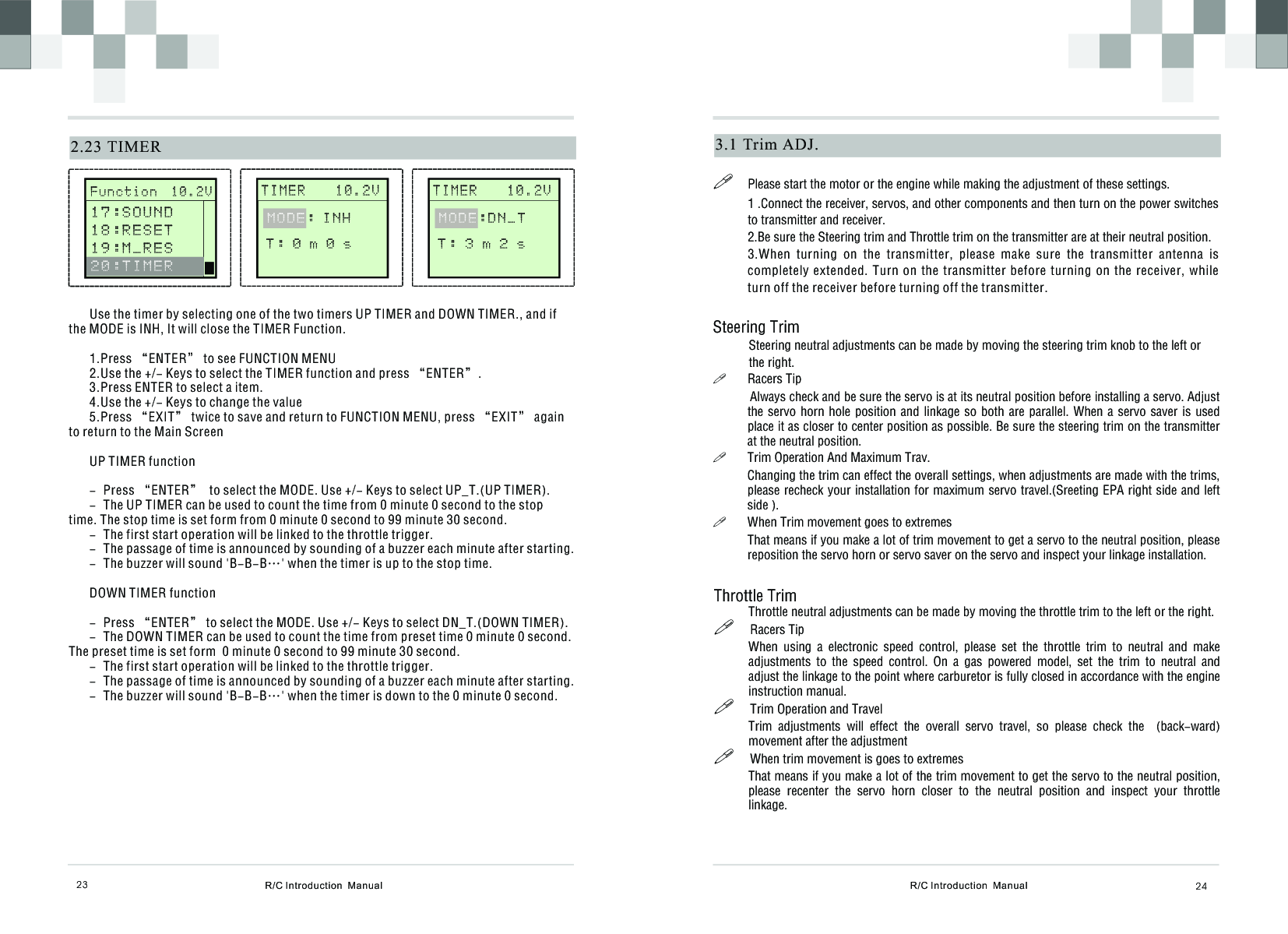 R/C Introduction  Manual 243.1  Trim ADJ.!Please start the motor or the engine while making the adjustment of these settings.1 .Connect the receiver, servos, and other components and then turn on the power switches to transmitter and receiver.2.Be sure the Steering trim and Throttle trim on the transmitter are at their neutral position.3.When  turning  on  the  transmitter,  please  make  sure  the  transmitter  antenna  is completely extended. Turn  on  the  transmitter  before  turning on the receiver,  while turn off the receiver before turning off the transmitter. Steering Trim           Steering neutral adjustments can be made by moving the steering trim knob to the left or           the right.!Racers Tip           Always check and be sure the servo is at its neutral position before installing a servo. Adjust the servo horn hole position and linkage so  both  are  parallel. When a servo saver is used place it as closer to center position as possible. Be sure the steering trim on the transmitter at the neutral position.!Trim Operation And Maximum Trav.Changing the trim can effect the overall settings, when adjustments are made with the trims, please recheck your installation for maximum servo travel.(Sreeting EPA right side and left side ).!When Trim movement goes to extremesThat means if you make a lot of trim movement to get a servo to the neutral position, please reposition the servo horn or servo saver on the servo and inspect your linkage installation.Throttle TrimThrottle neutral adjustments can be made by moving the throttle trim to the left or the right.!     Racers Tip When  using  a  electronic  speed  control,  please  set  the  throttle  trim  to  neutral  and  make adjustments  to  the  speed  control.  On  a  gas  powered  model,  set  the  trim  to  neutral  and adjust the linkage to the point where carburetor is fully closed in accordance with the engine instruction manual.!     Trim Operation and Travel Trim  adjustments  will  effect  the  overall  servo  travel,  so  please  check  the    (back-ward) movement after the adjustment!     When trim movement is goes to extremesThat means if you make a lot of the trim movement to get the servo to the neutral position, please  recenter  the  servo  horn  closer  to  the  neutral  position  and  inspect  your  throttle linkage.  R/C Introduction  Manual232.23 TIMER       T I M E R    1 0 . 2 V              T : 0 m 0 s  MODE: I N H Use the timer by selecting one of the two timers UP TIMER and DOWN TIMER., and if the MODE is INH, It will close the TIMER Function. 1.Press “ENTER” to see FUNCTION MENU2.Use the +/- Keys to select the TIMER function and press “ENTER”.3.Press ENTER to select a item.4.Use the +/- Keys to change the value5.Press “EXIT” twice to save and return to FUNCTION MENU, press “EXIT” again to return to the Main ScreenUP TIMER function- Press “ENTER”  to select the MODE. Use +/- Keys to select UP_T.(UP TIMER).- The UP TIMER can be used to count the time from 0 minute 0 second to the stop time. The stop time is set form from 0 minute 0 second to 99 minute 30 second.- The first start operation will be linked to the throttle trigger.- The passage of time is announced by sounding of a buzzer each minute after starting.- The buzzer will sound &apos;B-B-B…&apos; when the timer is up to the stop time.DOWN TIMER function- Press “ENTER” to select the MODE. Use +/- Keys to select DN_T.(DOWN TIMER).- The DOWN TIMER can be used to count the time from preset time 0 minute 0 second. The preset time is set form  0 minute 0 second to 99 minute 30 second.- The first start operation will be linked to the throttle trigger.- The passage of time is announced by sounding of a buzzer each minute after starting.- The buzzer will sound &apos;B-B-B…&apos; when the timer is down to the 0 minute 0 second.       F u n c t i o n  1 0 . 2 V              1 7 : S O U N D 1 8 : R E S E T1 9 : M _ R E S  2 0 : T I M E R       T I M E R    1 0 . 2 V              T : 3 m 2 s  MODE:DN_T 