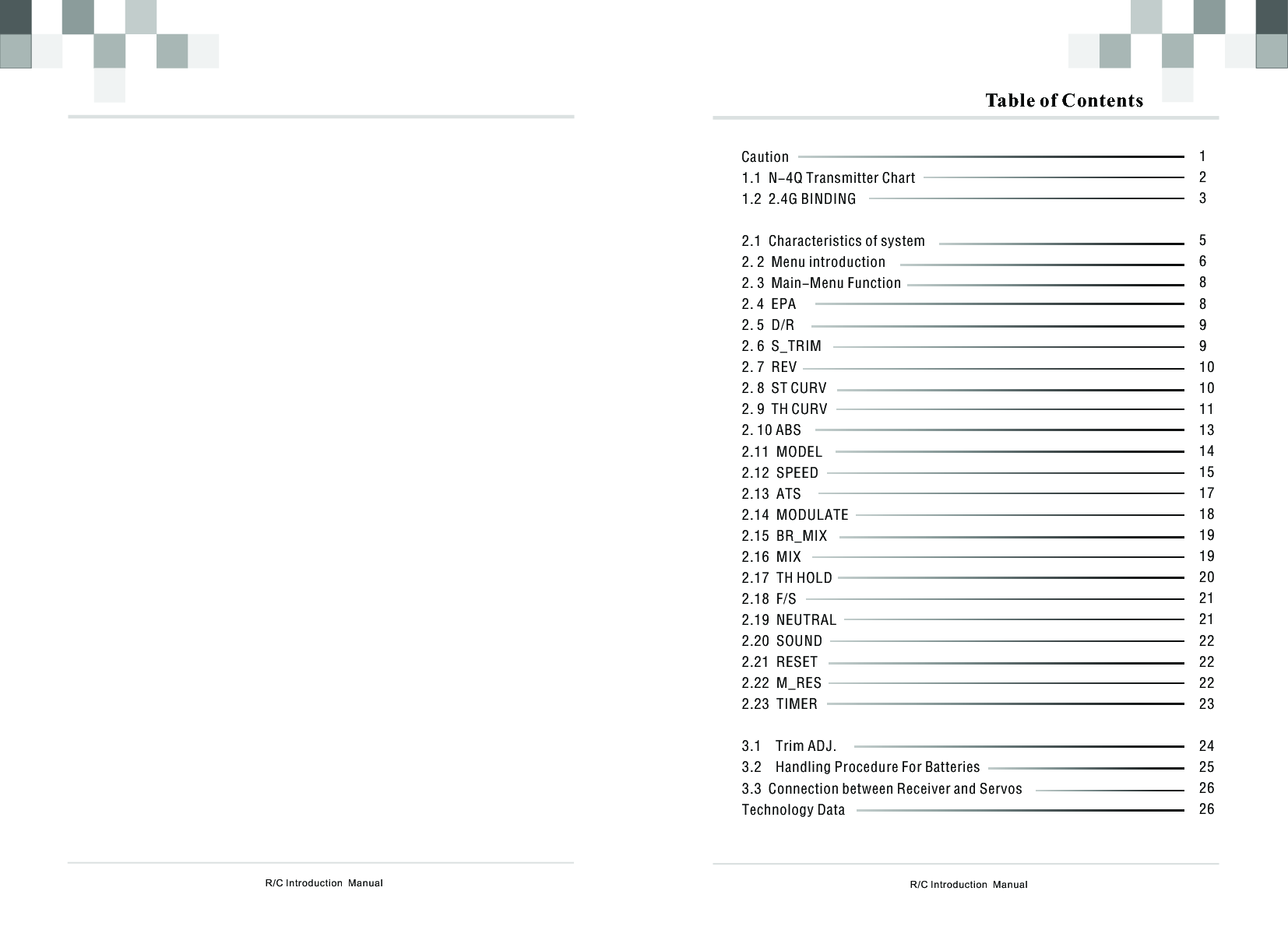 R/C Introduction  Manual Table of Contents        Caution1.1  N-4Q Transmitter Chart1.2  2.1  enu introduction6  2 72 8 ST CURV2 9 TH CURV2 10 ABS2 11 MODEL2 12 SPEED2 132 142 152 16  MIX2 17  TH HOLD2 18  F/S2 19  NEUTRAL2 20  SOUND2   2   2   T2.4G BINDINGCharacteristics of system2. 2  M2. 3  Main-Menu Function2. 4  EPA2. 5  D/R2.    S_TRIM.    REV.    .    .   .   .   .   ATS.   MODULATE.   BR_MIX......21 RESET.22 M_RES.23 IMER3.1    Trim ADJ.3.2    Handling Procedure For Batteries3.3  Connection between Receiver and ServosTechnology Data123568899101011131415171819192021212222222324252626R/C Introduction  Manual