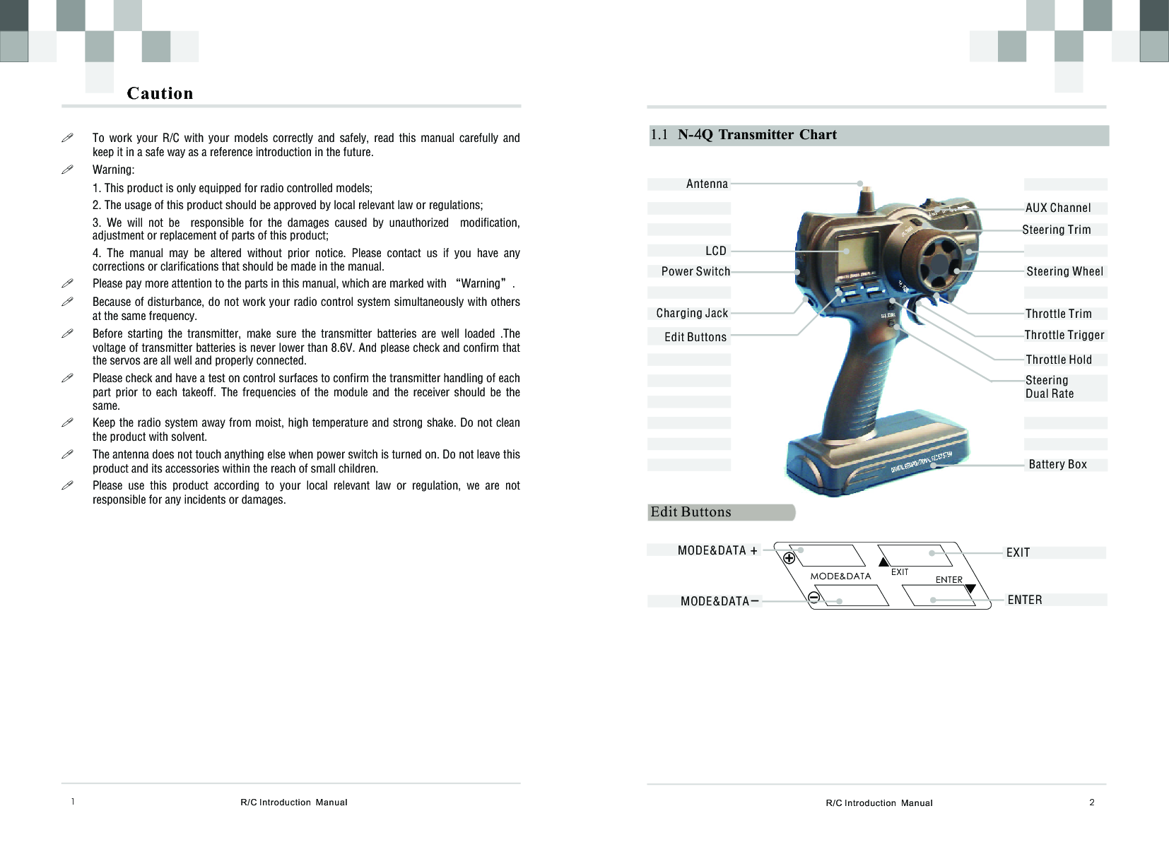 R/C Introduction  Manual 21.1   N-4Q  Transmitter  ChartSteering WheelThrottle TrimSteering TrimThrottle Trigger电池仓Edit ButtonsAUX ChannelSteering Dual RateEdit Buttons EXITENTERMODE&amp;DATAEXITENTERBattery BoxMODE&amp;DATA  +MODE&amp;DATA –AntennaLCDThrottle Hold Power SwitchCharging JackR/C Introduction  Manual1Caution!To  work  your  R/C  with  your  models  correctly  and  safely,  read  this  manual  carefully  and   keep it in a safe way as a reference introduction in the future. !Warning:1. This product is only equipped for radio controlled models;2. The usage of this product should be approved by local relevant law or regulations;3.  We  will  not  be    responsible  for  the  damages  caused  by  unauthorized    modification, adjustment or replacement of parts of this product;4.  The  manual  may  be  altered  without  prior  notice.  Please  contact  us  if  you  have  any corrections or clarifications that should be made in the manual.!Please pay more attention to the parts in this manual, which are marked with “Warning”. !Because of disturbance, do not work your radio control system simultaneously with others at the same frequency. !Before  starting  the  transmitter,  make  sure  the  transmitter  batteries  are  well  loaded  .The voltage of transmitter batteries is never lower than 8.6V. And please check and confirm that the servos are all well and properly connected.!Please check and have a test on control surfaces to confirm the transmitter handling of each part  prior  to  each  takeoff.  The  frequencies  of  the  module  and  the  receiver  should  be  the same.!Keep the radio system away from moist, high temperature and strong shake. Do not clean the product with solvent. !The antenna does not touch anything else when power switch is turned on. Do not leave this product and its accessories within the reach of small children.!Please  use  this  product  according  to  your  local  relevant  law  or  regulation,  we  are  not responsible for any incidents or damages.