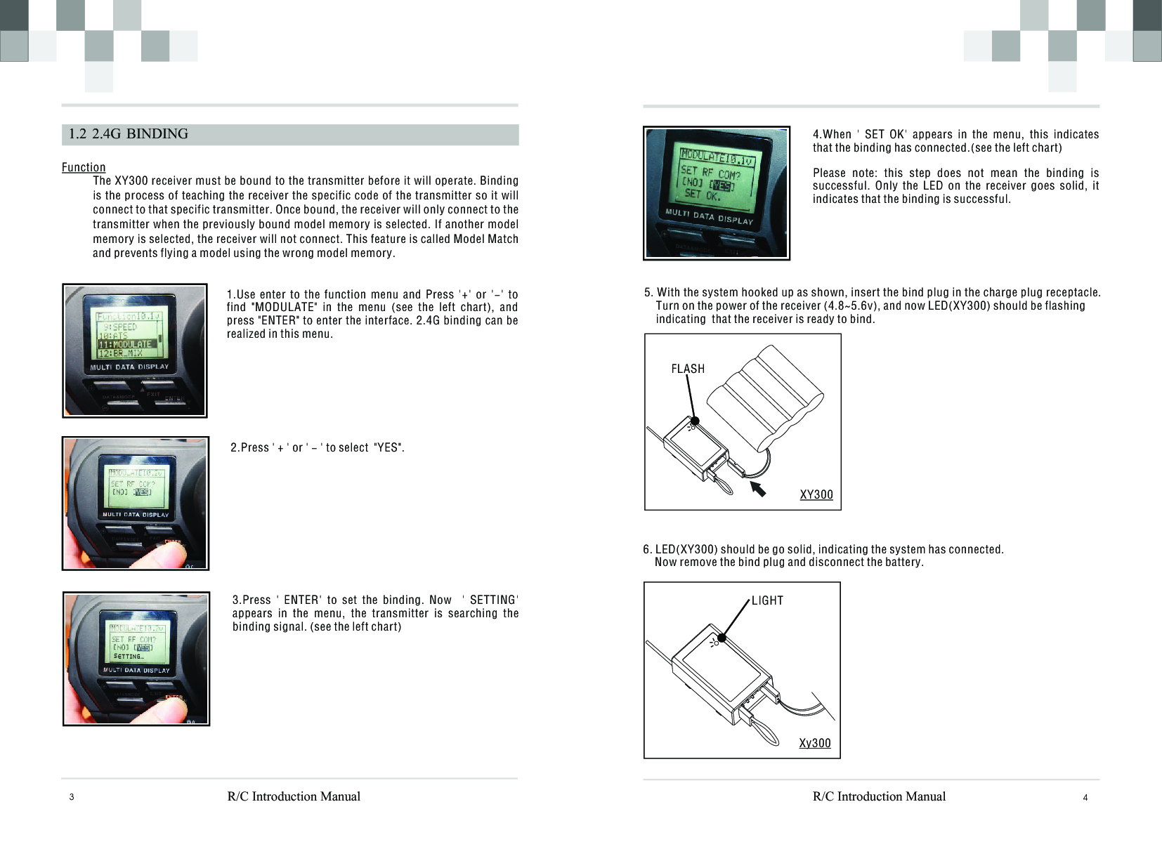 43  1.2  2.4G  BINDINGFunction The XY300 receiver must be bound to the transmitter before it will operate. Binding is the process of teaching the receiver the specific code of the transmitter so it will connect to that specific transmitter. Once bound, the receiver will only connect to the transmitter when the previously bound model memory is selected. If another model memory is selected, the receiver will not connect. This feature is called Model Match and prevents flying a model using the wrong model memory.FLASHXY3005. With the system hooked up as shown, insert the bind plug in the charge plug receptacle.    Turn on the power of the receiver (4.8~5.6v), and now LED(XY300) should be flashing    indicating  that the receiver is ready to bind.1.Use  enter  to  the  function  menu  and  Press  &apos;+&apos;  or  &apos;-&apos;  to find  &quot;MODULATE&quot;  in  the  menu  (see  the  left  chart),  and press &quot;ENTER&quot; to enter the interface. 2.4G binding can be realized in this menu.2.Press &apos; + &apos; or &apos; - &apos; to select  &quot;YES&quot;.3.Press  &apos;  ENTER&apos;  to  set  the  binding.  Now    &apos;  SETTING&apos; appears  in  the  menu,  the  transmitter  is  searching  the binding signal. (see the left chart)6. LED(XY300) should be go solid, indicating the system has connected.     Now remove the bind plug and disconnect the battery.LIGHTXy300R/C Introduction ManualR/C Introduction Manual4.When  &apos;  SET  OK&apos;  appears  in  the  menu,  this  indicates that the binding has connected.(see the left chart)Please  note:  this  step  does  not  mean  the  binding  is successful.  Only  the  LED  on  the  receiver  goes  solid,  it indicates that the binding is successful.  S E T I G ...T N