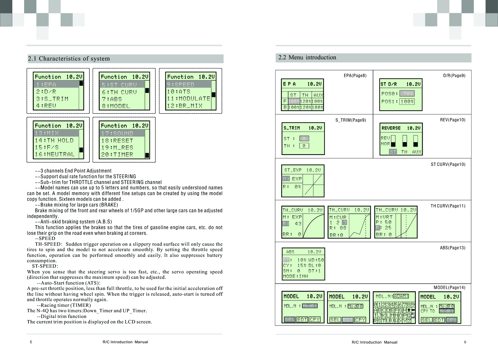 R/C Introduction  Manual 6  R/C Introduction  Manual5  2.2 Menu  introduction2.1 Characteristics  of  system       F u n c t i o n  1 0 . 2 V                     F u n c t i o n  1 0 . 2 V              1:EPA 2:D/R3:S_TRIM4 : R E V   --3 channels End Point Adjustment --Support dual rate function for the STEERING--Sub-trim for THROTTLE channel and STEERING channel--Model names can use up to 5 letters and numbers, so that easily understood names can be set. A model memory with different fine setups can be created by using the model copy function. Sixteen models can be added .--Brake mixing for large cars (BRAKE)Brake mixing of the front and rear wheels of 1/5GP and other large cars can be adjusted independently.--Anti-skid braking system (A.B.S)This function  applies  the  brakes so  that  the tires  of  gasoline  engine cars,  etc.  do not lose their grip on the road even when braking at corners.--SPEEDTH-SPEED：Sudden trigger operation on a slippery road surface will only cause the tires  to  spin  and  the  model  to  not  accelerate  smoothly.  By  setting  the  throttle  speed function,  operation  can  be  performed  smoothly  and  easily.  It  also  suppresses  battery consumption.    ST-SPEED：When  you  sense  that  the  steering  servo  is  too  fast,  etc.,  the  servo  operating  speed (direction that suppresses the maximum speed) can be adjusted.        --Auto-Start function (ATS)：A pre-set throttle position, less than full throttle, to be used for the initial acceleration off the line without having wheel spin. When the trigger is released, auto-start is turned off and throttle operates normally again.        --Racing timer (TIMER)The N-4Q has two timers:Down_Timer and UP_Timer.        --Digital trim functionThe current trim position is displayed on the LCD screen.       F u n c t i o n  1 0 . 2 V                     F u n c t i o n  1 0 . 2 V              5 : S T C U R V 6 : T H C U R V7:ABS8 : M O D E L             F u n c t i o n  1 0 . 2 V                     F u n c t i o n  1 0 . 2 V              1 3 : M I X 1 4 : T H H O L D1 5 : F / S1 6 : N E U T R A L         F u n c t i o n  1 0 . 2 V                     F u n c t i o n  1 0 . 2 V              1 7 : S O U N D 1 8 : R E S E T1 9 : M _ R E S2 0 : T I M E R         F u n c t i o n  1 0 . 2 V                     F u n c t i o n  1 0 . 2 V              9 : S P E E D 1 0 : A T S1 1 : M O D U L A T E1 2 : B R _ M I X          E P A     1 0 . 2 V                     E P A     1 0 . 2 V              S T  T H  A U X  1 20%100 %1 0 0 %FB 100%120%100%       S T D / R    1 0 . 2 V                     S T D / R    1 0 . 2 V              P O S 0 :  P O S 1 : 1 0 0 %7 0 %       S _TRIM    10 . 2 V                     S _TRIM    10 . 2 V              S T :     T H :   0 0      R EVERSE   1 0 . 2 V                    R EVERSE   1 0 . 2 V                  TH  AUX    S TREVNOR      S T _ E X P  1 0 . 2 V                               M : E X P R :  0 %      STEERIN G                    STEERIN G              M:0    %H:100%T H _ C U R V  1 0 . 2 VM : E X P  4 3   R :B R :  0      STEERIN G                    STEERIN G              M:0    %H:100%T H _ C U R V  1 0 . 2 VM : C U R1  2 R :  8 8 3B R : 0      STEERIN G                    STEERIN G              M:0    %H:100%TH_CURV 10.2VM : V R TP : 5 0: 2 5RB R : 0       A BS      10.2V                                   W D : 5 0D L : 0D T : 1P T :  1 0 %        C Y :  15% S M :  0         M O D E : I N HM O D E L   1 0 . 2 VM O D E L   1 0 . 2 V   E D T C P Y    S E LMDL.N :Mo d0 1M O D E L   1 0 . 2 VM O D E L   1 0 . 2 V   E D T C P Y    S E LMDL.N :Mo d0 1MOL.N: AS T UVWXYZ   J K LMNOP Q R   0 1  2 3 4 5  6 7 8  9AB C DE F GH I M D L . N :A D A M |R S T U V W X Y Z   I J K L M N O P Q0 1 2 3 4 5 6 7 8 9A B C D E F G H    M O D E L   1 0 . 2 VM O D E L   1 0 . 2 VMDL.N :Mo d0 0 S E L   C P Y    E D TM O D E L   1 0 . 2 VM O D E L   1 0 . 2 VMDL.N :Mo d0 0 S E L E D T      C P YC P Y T OMo d0 1EPA(Page8) D/R(Page9)S_TRIM(Page9) REV(Page10)ST CURV(Page10)TH CURV(Page11)ABS(Page13)MODEL(Page14)