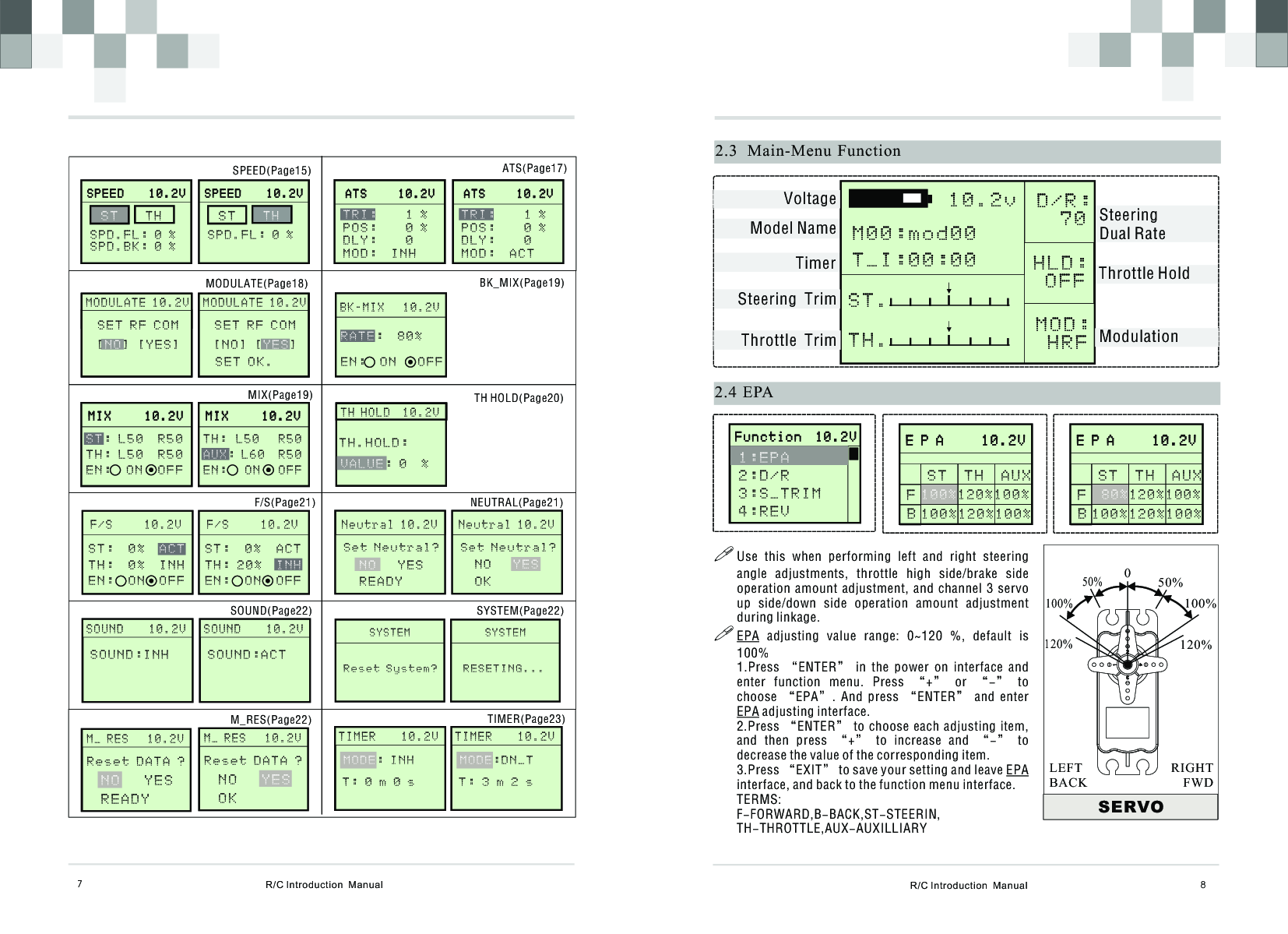 M I X     1 0 . 2 V             M I X     1 0 . 2 V             : L 5 0  R 5 0T H : L 5 0  R 5 0E N :  O N  O F FS TR/C Introduction  Manual 8       E P A     1 0 . 2 V                     E P A     1 0 . 2 V              S T  T H  A U X  120%100%1 0 0 %2.4 EPAFB!Use  this  when  performing  left  and  right  steering angle  adjustments,  throttle  high  side/brake  side operation  amount  adjustment,  and  channel  3  servo up  side/down  side  operation  amount  adjustment during linkage.!EPA  adjusting  value  range:  0~120  %,  default  is 100%1.Press  “ENTER”  in  the  power  on  interface  and enter  function  menu.  Press  “+”  or  “-”  to choose  “EPA”.  And  press  “ENTER”  and  enter EPA adjusting interface.2.Press “ENTER” to choose each adjusting item, and  then  press  “+”  to  increase  and  “-”  to decrease the value of the corresponding item.3.Press “EXIT” to save your setting and leave EPA interface, and back to the function menu interface.TERMS: F-FORWARD,B-BACK,ST-STEERIN,TH-THROTTLE,AUX-AUXILLIARYSERVO050%100%120%50%100%120%RIGHTFWDLEFTBACKR/C Introduction  Manual72.3   Main-Menu Function10.2v  D/R:   7 0HLD: O F F MOD:  H R FS T .   T H .   VoltageModel NameTimerSteering  TrimThrottle  Trim ModulationThrottle HoldSteering Dual RateM00:mod00T_I:00:00       F u n c t i o n  1 0 . 2 V                     F u n c t i o n  1 0 . 2 V              1:EPA 2:D/R3 : S _ T R I M4 : R E V    1 0 0 % 1 2 0 % 1 0 0 %       E P A     1 0 . 2 V                     E P A     1 0 . 2 V              S T  T H  A U X  120%100%80%FB 100%120%100%      S P E E D    1 0 . 2 V                    S P E E D    1 0 . 2 V               S T  T H S P D . F L : 0 %S P D . B K : 0 %      S P E E D    1 0 . 2 V                    S P E E D    1 0 . 2 V               S T  T H S P D . F L : 0 %A T S     1 0 . 2 V              A T S     1 0 . 2 V              TRI:    1 %P O S :    0 %D L Y :    0M O D :  I N HA T S     1 0 . 2 V              A T S     1 0 . 2 V              TRI:    1 %P O S :    0 %D L Y :    0M O D :  A C T MOD RST       M O D U L A T E 1 0 . 2 V                            S E T R F C O M [ ] [ Y E S ]N O MOD RST       M O D U L A T E 1 0 . 2 V                            S E T R F C O M [ N O ] [ ]Y E SS E T O K .B K - M I X   1 0 . 2 V                 :  8 0 %E N :  O N   O F FR A T EM I X     1 0 . 2 V             M I X     1 0 . 2 V             T H :  L 5 0    R 5 0: L 6 0  R 5 0E N :    O N    O F FA U X      F / S     1 0 . 2 VS T :  0 %         T H :  0 %  I N H  E N :  O N  O F FACT      F / S     1 0 . 2 VS T :  0 %  A C T      T H : 2 0 %     E N :  O N  O F FI N H      T H H O L D  1 0 . 2 V           VALUE: 0  % T H . H O L D :        N e u t r a l 1 0 . 2 VN O   Y E SR E A D YS e t N eutral?       N e u t r a l 1 0 . 2 VN O   O KY E SSet Neutral?       S O U N D    1 0 . 2 V              S O U N D : I N H        S O U N D    1 0 . 2 V              S O U N D : A C T       S YSTEM                R ESE T ING . . .      S YSTEM              R ese t S yst e m ?       M _ R E S   1 0 . 2 V              R e s e t D A T A ? N O   Y E SR E A D Y       M _ R E S   1 0 . 2 V              R e s e t D A T A ? N O   O KYES       T I M E R    1 0 . 2 V              T : 0 m 0 s  MODE: I N H        T I M E R    1 0 . 2 V              T : 3 m 2 s  MODE: D N_T ATS(Page17)BK_MIX(Page19)TH HOLD(Page20)NEUTRAL(Page21)SYSTEM(Page22)TIMER(Page23)SPEED(Page15)MODULATE(Page18)MIX(Page19)F/S(Page21)SOUND(Page22)M_RES(Page22)