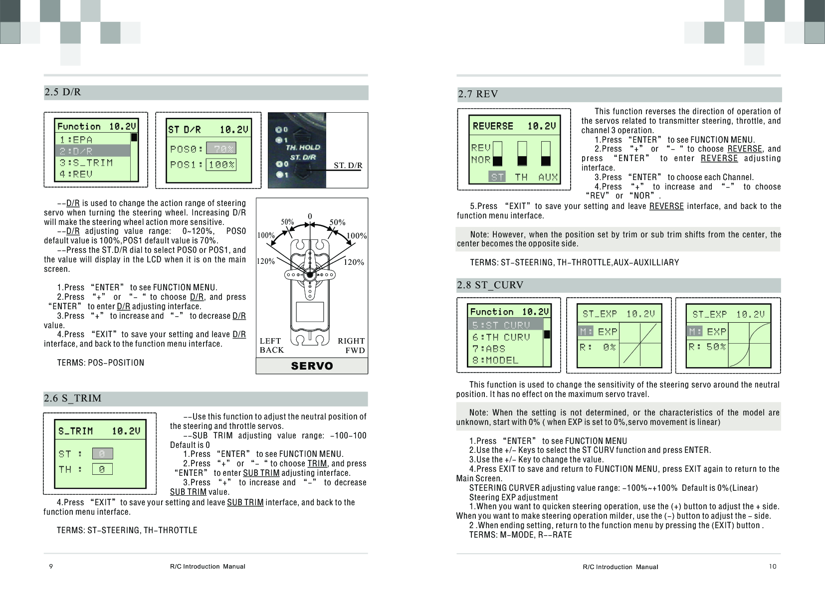 R/C Introduction  Manual 10This function is used to change the sensitivity of the steering servo around the neutral position. It has no effect on the maximum servo travel.Note:  When  the  setting  is  not  determined,  or  the  characteristics  of  the  model  are unknown, start with 0% ( when EXP is set to 0%,servo movement is linear)1.Press “ENTER” to see FUNCTION MENU2.Use the +/- Keys to select the ST CURV function and press ENTER.3.Use the +/- Key to change the value.4.Press EXIT to save and return to FUNCTION MENU, press EXIT again to return to the Main Screen.STEERING CURVER adjusting value range: -100%~+100%  Default is 0%(Linear)Steering EXP adjustment1.When you want to quicken steering operation, use the (+) button to adjust the + side. When you want to make steering operation milder, use the (-) button to adjust the - side.2 .When ending setting, return to the function menu by pressing the (EXIT) button .TERMS: M-MODE, R--RATE2.7  REVThis function reverses the direction of operation of the servos related to transmitter steering,  throttle, and channel 3 operation.1.Press “ENTER” to see FUNCTION MENU.2.Press  “+”  or  “-“  to  choose  REVERSE,  and press  “E NTER”  to  enter  RE VERSE  adjus ting interface.3.Press “ENTER” to choose each Channel.4.Press  “+”  to  increase  and  “-”  to  choose “REV” or “NOR”.      R E V E R S E   1 0 . 2 V                    R E V E R S E   1 0 . 2 V                  T H  A U X    S TREVNOR5.Press  “EXIT”to  save  your  setting  and  leave  REVERSE  interface,  and  back  to  the function menu interface.Note:  However,  when  the  position  set  by  trim  or  sub  trim  shifts  from  the  center,  the center becomes the opposite side.TERMS: ST-STEERING, TH-THROTTLE,AUX-AUXILLIARY2.8  ST_CURV      S T _ E X P  1 0 . 2 V                               M : E X P R :  0 %      S T _ E X P  1 0 . 2 V                                 R/C Introduction  Manual92.6  S_TRIM       S _ T R I M    1 0 . 2 V                     S _ T R I M    1 0 . 2 V              S T :     T H :   0 0--Use this function to adjust the neutral position of the steering and throttle servos.--SUB  TRIM  adjusting  value  range:  -100-100   Default is 01.Press “ENTER” to see FUNCTION MENU.2.Press “+” or “-“ to choose TRIM, and press “ENTER” to enter SUB TRIM adjusting interface.3.Press  “+”  to  increase  and  “-”  to  decrease SUB TRIM value.4.Press “EXIT”to save your setting and leave SUB TRIM interface, and back to the function menu interface.TERMS: ST-STEERING, TH-THROTTLE2.5  D/R--D/R is used to change the action range of steering servo  when  turning  the  steering  wheel.  Increasing  D/R will make the steering wheel action more sensitive. --D/R  adjusting  value  range:    0~120%,    POS0 default value is 100%,POS1 default value is 70%. --Press the ST.D/R dial to select POS0 or POS1, and the value will  display  in  the LCD when  it  is  on the main screen.1.Press “ENTER” to see FUNCTION MENU.2.Press  “+”  or  “-“  to  choose  D/R,  and  press “ENTER” to enter D/R adjusting interface.3.Press “+” to increase and “-” to decrease D/R value.4.Press “EXIT”to save your setting and leave D/R interface, and back to the function menu interface.TERMS: POS-POSITION       S T D / R    1 0 . 2 V                     S T D / R    1 0 . 2 V              POS0:  POS1: 100%70%SERVO050%100%120%50%100%120%RIGHTFWDLEFTBACKST. D/R       F u n c t i o n  1 0 . 2 V                     F u n c t i o n  1 0 . 2 V              1 : E P A 3 : S _ T R I M4 : R E V   2:D/R       F u n c t i o n  1 0 . 2 V                     F u n c t i o n  1 0 . 2 V              5 : S T C U R V 6 : T H C U R V7:ABS8 : M O D E L      M : E X P R : 5 0 %