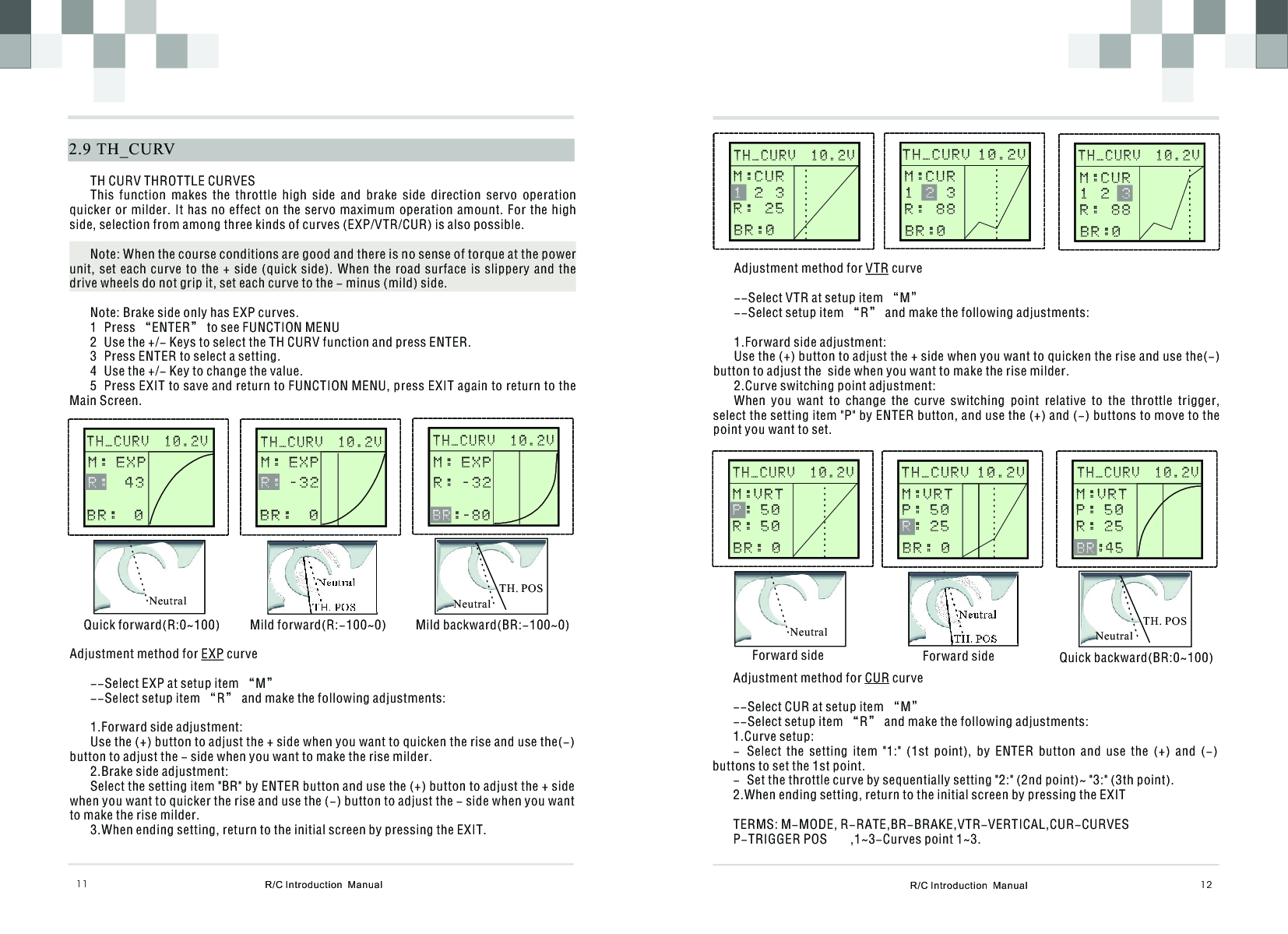 R/C Introduction  Manual 12Adjustment method for VTR curve--Select VTR at setup item “M”--Select setup item “R” and make the following adjustments:1.Forward side adjustment:Use the (+) button to adjust the + side when you want to quicken the rise and use the(-) button to adjust the  side when you want to make the rise milder.2.Curve switching point adjustment:When  you  want  to  change  the  curve  switching  point  relative  to  the  throttle  trigger, select the setting item &quot;P&quot; by ENTER button, and use the (+) and (-) buttons to move to the point you want to set.Adjustment method for CUR curve--Select CUR at setup item “M”--Select setup item “R” and make the following adjustments:1.Curve setup:- Select  the  setting  item  &quot;1:&quot;  (1st  point),  by  ENTER  button  and  use  the  (+)  and  (-) buttons to set the 1st point. - Set the throttle curve by sequentially setting &quot;2:&quot; (2nd point)~ &quot;3:&quot; (3th point).2.When ending setting, return to the initial screen by pressing the EXITTERMS: M-MODE, R-RATE,BR-BRAKE,VTR-VERTICAL,CUR-CURVES P-TRIGGER POS ,1~3-Curves point 1~3.      STEERIN G                    STEERIN G              M:0    %H:100%      T H _ C U R V  1 0 . 2 V                                   M:CUR  2  3R :  2 5 1BR:0      STEERIN G                    STEERIN G                     STEERIN G                    STEERIN G              M:0    %H:100%      STEERIN G                    STEERIN G              M:0    %H:100%M:VRT: 5 0R : 5 0PB R : 0      STEERIN G                    STEERIN G              M:0    %H:100%NeutralNeutralForward side Forward sideTH. POS      STEERIN G                    STEERIN G              NeutralQuick backward(BR:0~100)TH. POS  R/C Introduction  Manual112.9  TH_CURVTH CURV THROTTLE CURVESThis  function  makes  the  throttle  high  side  and  brake  side  direction  servo  operation quicker or milder.  It has no effect on the servo maximum operation  amount. For the high side, selection from among three kinds of curves (EXP/VTR/CUR) is also possible. Note: When the course conditions are good and there is no sense of torque at the power unit, set each curve to the + side (quick  side).  When  the  road  surface  is  slippery  and  the drive wheels do not grip it, set each curve to the - minus (mild) side.Note: Brake side only has EXP curves.1 Press “ENTER” to see FUNCTION MENU2 Use the +/- Keys to select the TH CURV function and press ENTER.3 Press ENTER to select a setting.4 Use the +/- Key to change the value.5 Press EXIT to save and return to FUNCTION MENU, press EXIT again to return to the Main Screen.      STEERIN G                    STEERIN G              M:0    %H:100%T H _ C U R V  1 0 . 2 VM : E X P  4 3   R :B R :  0      STEERIN G                    STEERIN G              M:0    %H:100%T H _ C U R V  1 0 . 2 VNeutralNeutralQuick forward(R:0~100) Mild forward(R:-100~0)      STEERIN G                    STEERIN G              M:0    %H:100%T H _ C U R V  1 0 . 2 VNeutralMild backward(BR:-100~0)TH. POSTH. POSAdjustment method for EXP curve--Select EXP at setup item “M”--Select setup item “R” and make the following adjustments:1.Forward side adjustment:Use the (+) button to adjust the + side when you want to quicken the rise and use the(-) button to adjust the - side when you want to make the rise milder.2.Brake side adjustment:Select the setting item &quot;BR&quot; by ENTER button and use the (+) button to adjust the + side when you want to quicker the rise and use the (-) button to adjust the - side when you want to make the rise milder.3.When ending setting, return to the initial screen by pressing the EXIT.M : E X P - 3 2   R :B R :  0M : E X PR : - 3 2   : - 8 0B RT H _ C U R V 1 0 . 2 VT H _ C U R V  1 0 . 2 VM:CUR1    3R :  8 8 2BR:0M:CUR1  2 R :  8 8 3BR:0      T H _ C U R V  1 0 . 2 V                                   T H _ C U R V 1 0 . 2 VT H _ C U R V  1 0 . 2 VM:VRTP : 5 0: 2 5RB R : 0M:VRTP : 5 0R : 2 5: 4 5B R