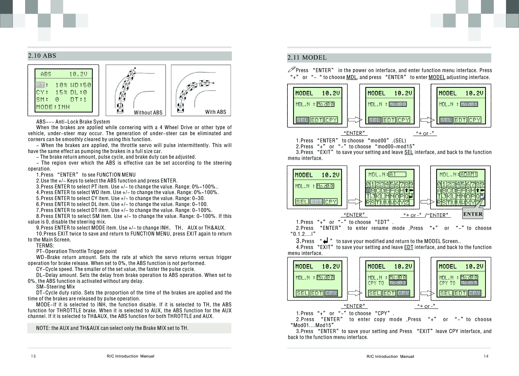 R/C Introduction  Manual 142.11  MODELM O D E L   1 0 . 2 VM O D E L   1 0 . 2 V   E D T C P Y    S E LMDL.N :Mo d0 0“ENTER” “+ or -”!Press “ENTER” in the power on interface, and enter function  menu interface. Press “+” or “-“ to choose MDL, and press “ENTER” to enter MODEL adjusting interface.1.Press “ENTER” to choose “mod00”.(SEL)2.Press “+” or “-”to choose “mod00~mod15”3.Press “EXIT”to save your setting and leave SEL interface, and back to the function menu interface.MOL.N: A“ENTER” “+ or -”/“ENTER”1.Press “+” or “-”to choose “EDT”.2.Press  “ENTER”  to  enter  rename  mode  ,Press  “+”  or  “-”to  choose “0.1.2....I”3.Press  “      ” to save your modified and return to the MODEL Screen..4.Press “EXIT”to save your setting and leave EDT interface, and back to the function menu interface.S T UVWXYZ   J K LMNOP Q R   0 1  2 3 4 5  6 7 8  9AB C DE F GH I M D L . N :A |R S T U V W X Y Z   IJKLMNOPQ0123456789AB C D E F G H    “ENTER” “+ or -”1.Press “+” or “-”to choose “CPY”.2.Press  “ENTER”  to  enter  copy  mode  ,Press  “+”  or  “-”to  choose “Mod01....Mod15”3.Press  “ENTER”to  save  your  setting  and  Press  “EXIT”leave  CPY  interface,  and back to the function menu interface.  R/C Introduction  Manual132.10 ABS       A B S      1 0 . 2 V                                   Without ABS With ABSABS--- Anti-Lock Brake SystemWhen  the  brakes  are  applied  while  cornering  with  a  4  Wheel  Drive  or  other  type  of vehicle,  under-steer  may  occur.  The  generation  of  under-steer  can  be  eliminated  and corners can be smoothly cleared by using this function.-  When  the  brakes  are  applied,  the  throttle  servo  will  pulse  intermittently.  This  will have the same effect as pumping the brakes in a full size car.- The brake return amount, pulse cycle, and brake duty can be adjusted.-  The  region  over  which  the  ABS  is  effective  can  be  set  according  to  the  steering operation.1.Press “ENTER” to see FUNCTION MENU2.Use the +/- Keys to select the ABS function and press ENTER.3.Press ENTER to select PT item. Use +/- to change the value. Range: 0%~100%..4.Press ENTER to select WD item. Use +/- to change the value. Range: 0%~100%.5.Press ENTER to select CY item. Use +/- to change the value. Range: 0~30.6.Press ENTER to select DL item. Use +/- to change the value. Range: 0~100.7.Press ENTER to select DT item. Use +/- to change the value. Range: 0~100%.8.Press ENTER to select SM item. Use +/- to change the value. Range: 0~100%. If this value is 0, disable the steering mix.9.Press ENTER to select MODE item. Use +/- to change INH、 TH、 AUX or TH&amp;AUX.10.Press EXIT twice to save and return to FUNCTION MENU, press EXIT again to return to the Main Screen.TERMS:PT-Operation Throttle Trigger pointWD-Brake  return  amount.  Sets  the  rate  at  which  the  servo  returns  versus  trigger operation for brake release. When set to 0%, the ABS function is not performed.CY-Cycle speed. The smaller of the set value, the faster the pulse cycle.DL-Delay amount. Sets the delay from brake operation to ABS operation. When set to 0%, the ABS function is activated without any delay.SM-Steering MixDT-Cycle duty ratio. Sets the proportion of the time of the brakes are applied and the time of the brakes are released by pulse operation.MODE-If  it  is  selected  to  INH,  the  function  disable.  If  it  is  selected  to  TH,  the  ABS function  for  THROTTLE  brake.  When  it  is  selected  to  AUX,  the  ABS  function  for  the  AUX channel. If it is selected to TH&amp;AUX, the ABS function for both THROTTLE and AUX.NOTE: the AUX and TH&amp;AUX can select only the Brake MIX set to TH.WD:50DL:0DT:1PT:  1 0 %        C Y :  1 5 % S M :  0         MODE:INHM O D E L   1 0 . 2 VM O D E L   1 0 . 2 V   E D T C P Y    S E LMDL.N :Mo d0 0M O D E L   1 0 . 2 VM O D E L   1 0 . 2 V   E D T C P Y    S E LMDL.N :Mo d0 1M O D E L   1 0 . 2 VM O D E L   1 0 . 2 VMDL.N :Mo d0 0 S E L   C P Y    EDTMOL.N: AS T UVWXYZ   J K LMNOP Q R   0 1  2 3 4 5  6 7 8  9AB C DE F GH I M D L . N :ADAM|R S T U V W X Y Z   I J K L M N O P Q0 1 2 3 4 5 6 7 8 9A B C D E F G H    ENTERM O D E L   1 0 . 2 VM O D E L   1 0 . 2 V   E D T C P Y    S E LMDL.N :Mo d0 0M O D E L   1 0 . 2 VM O D E L   1 0 . 2 V   E D T C P Y    S E LMDL.N :Mo d0 0M O D E L   1 0 . 2 VM O D E L   1 0 . 2 V   E D T C P Y    S E LMDL.N :Mo d0 1M O D E L   1 0 . 2 VM O D E L   1 0 . 2 VMDL.N :Mo d0 0M O D E L   1 0 . 2 VM O D E L   1 0 . 2 VMDL.N :Mo d0 0M O D E L   1 0 . 2 VM O D E L   1 0 . 2 V S E L E D T      CPY  S E L E D T      CPY  S E L E D T      CPYC P Y T OMo d0 1MDL.N :Mo d0 0C P Y T OMo d1 5