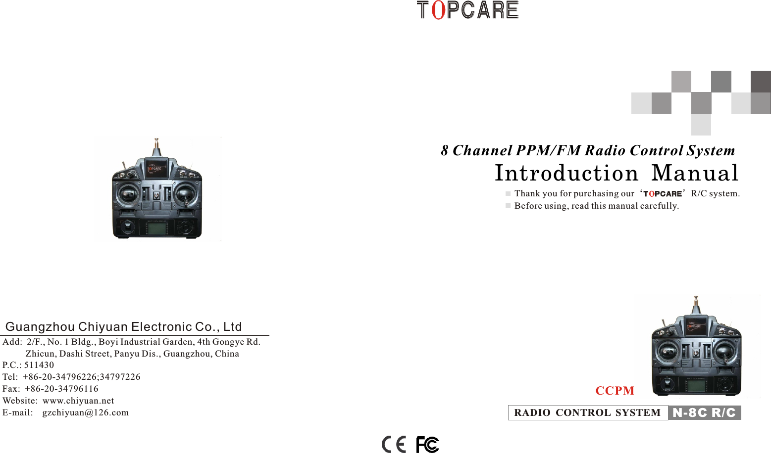 Thank you for purchasing our‘ ’R/C system. Before using, read this manual carefully.T P C A R EOT P C A R EO8 Channel PPM/FM Radio Control System        Introduction  Manual  N-8C R/CRADIO  CONTROL  SYSTEMCCPMT P C A R EOT P C A R EOGuangzhou Chiyuan Electronic Co., LtdAdd:  2/F., No. 1 Bldg., Boyi Industrial Garden, 4th Gongye Rd.          Zhicun, Dashi Street, Panyu Dis., Guangzhou, ChinaP.C.: 511430Tel:  +86-20-34796226;34797226    Fax:  +86-20-34796116Website:  www.chiyuan.netE-mail:    gzchiyuan@126.com