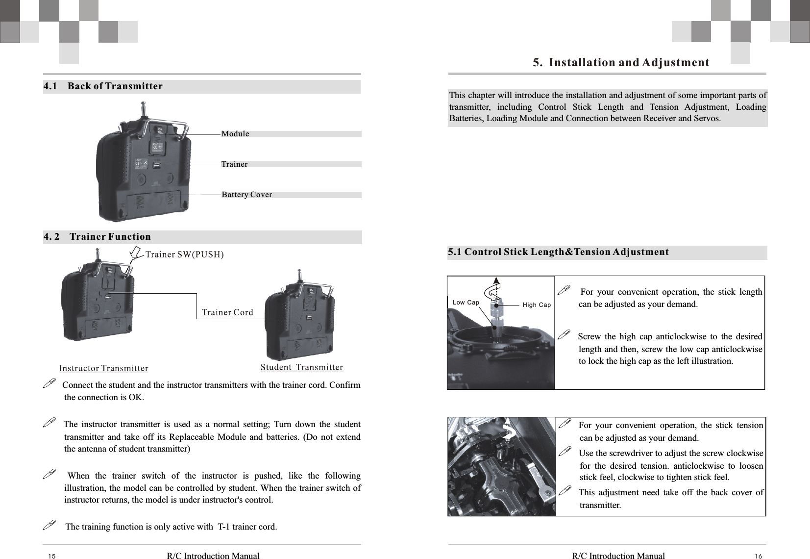   R/C Introduction Manual R/C Introduction Manual 16154.1    Back of TransmitterModuleTrainerBattery Cover!   Connect the student and the instructor transmitters with the trainer cord. Confirm the connection is OK.!    The  instructor  transmitter  is  used  as  a  normal  setting;  Turn  down  the  student transmitter  and  take off  its  Replaceable  Module and batteries.  (Do  not  extend the antenna of student transmitter)!    When  the  trainer  switch  of  the  instructor  is  pushed,  like  the  following illustration, the model can be controlled by student. When the trainer switch of instructor returns, the model is under instructor&apos;s control.!    The training function is only active with  T-1 trainer cord.4. 2    Trainer Function High  CapLow  Cap !  For  your  convenient  operation,  the  stick  length can be adjusted as your demand.!    Screw  the  high  cap  anticlockwise  to  the  desired length and then, screw the low cap anticlockwise to lock the high cap as the left illustration.!    For  your  convenient  operation,  the  stick  tension can be adjusted as your demand.!   Use the screwdriver to adjust the screw clockwise for  the  desired  tension.  anticlockwise  to  loosen stick feel, clockwise to tighten stick feel.!    This  adjustment need take  off  the  back  cover  of transmitter.This chapter will introduce the installation and adjustment of some important parts of transmitter,  including  Control  Stick  Length  and  Tension  Adjustment,  Loading Batteries, Loading Module and Connection between Receiver and Servos. 5.1 Control Stick Length&amp;Tension Adjustment5.  Installation and Adjustment