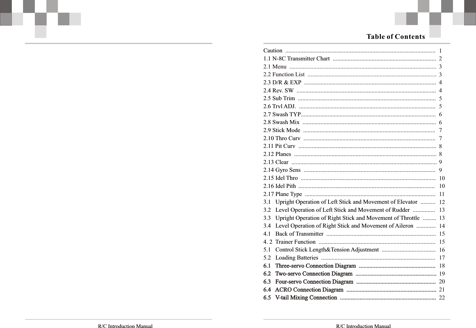   R/C Introduction Manual R/C Introduction ManualCaution  ....................................................................................................                                                                                                                               1.1 N-8C Transmitter Chart  .....................................................................                                                               2.3 D/R &amp; EXP  ........................................................................................         2.4 Rev. SW  .............................................................................................               2.5 Sub Trim  ............................................................................................              2.6 Trvl ADJ.  ...........................................................................................2.7 Swash TYP..........................................................................................2.8 Swash Mix  .........................................................................................               2.9 Stick Mode  ........................................................................................2.10 Thro Curv  ........................................................................................2.11 Pit Curv  ............................................................................................2.12 Planes  ...............................................................................................2.13 Clear  .................................................................................................2.14 Gyro Sens  ........................................................................................2.15 Idel Thro  ..........................................................................................2.16 Idel Pith  ...........................................................................................2.17 Plane Type  .......................................................................................3.1   Upright Operation of Left Stick and Movement of Elevator  ..........3.2   Level Operation of Left Stick and Movement of Rudder  ...............3.3   Upright Operation of Right Stick and Movement of Throttle  .........3.4   Level Operation of Right Stick and Movement of Aileron  .............4.1   Back of Transmitter  .........................................................................4. 2  Trainer Function  ..............................................................................5.1   Control Stick Length&amp;Tension Adjustment  ....................................5.2   Loading Batteries  ............................................................................2.1 Menu  ..................................................................................................2.2 Function List  ......................................................................................6.1   Three-servo Connection Diagram  ...................................................6.2   Two-servo Connection Diagram  ......................................................6.3   Four-servo Connection Diagram  .....................................................6.4   ACRO Connection Diagram  ............................................................6.5   V-tail Mixing Connection  ................................................................6.1   Three-servo Connection Diagram  ...................................................6.2   Two-servo Connection Diagram  ......................................................6.3   Four-servo Connection Diagram  .....................................................6.4   ACRO Connection Diagram  ............................................................6.5   V-tail Mixing Connection  ................................................................123344556677889910101112131314151516171819202122Table of Contents