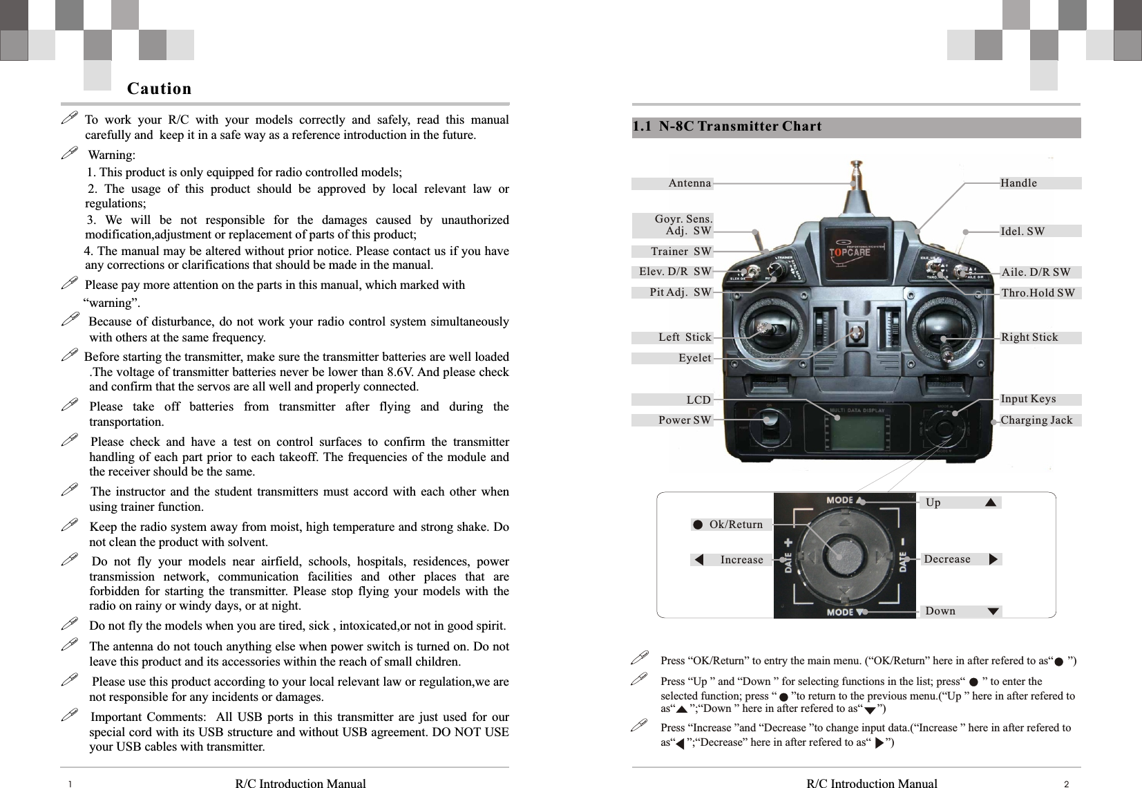 R/C Introduction Manual1!  To  work  your  R/C  with  your  models  correctly  and  safely,  read  this  manual carefully and  keep it in a safe way as a reference introduction in the future. !   Warning:        1. This product is only equipped for radio controlled models;        2.  The  usage  of  this  product  should  be  approved  by  local  relevant  law  or regulations;      3.  We  will  be  not  responsible  for  the  damages  caused  by  unauthorized   modification,adjustment or replacement of parts of this product;      4. The manual may be altered without prior notice. Please contact us if you have any corrections or clarifications that should be made in the manual.!  Please pay more attention on the parts in this manual, which marked with       “warning”. !    Because of  disturbance, do  not work  your radio control  system simultaneously with others at the same frequency. ! Before starting the transmitter, make sure the transmitter batteries are well loaded .The voltage of transmitter batteries never be lower than 8.6V. And please check and confirm that the servos are all well and properly connected.! Please  take  off  batteries  from  transmitter  after  flying  and  during  the transportation.!    Please  check  and  have  a  test  on  control  surfaces  to  confirm  the  transmitter handling of each part  prior to each takeoff. The  frequencies of  the module and the receiver should be the same.!  The  instructor  and  the  student  transmitters  must  accord with each  other  when using trainer function.!   Keep the radio system away from moist, high temperature and strong shake. Do not clean the product with solvent. !    Do  not  fly  your  models  near  airfield,  schools,  hospitals,  residences,  power transmission  network,  communication  facilities  and  other  places  that  are forbidden  for  starting  the  transmitter.  Please  stop  flying  your  models  with  the radio on rainy or windy days, or at night.!   Do not fly the models when you are tired, sick , intoxicated,or not in good spirit.!   The antenna do not touch anything else when power switch is turned on. Do not leave this product and its accessories within the reach of small children.!    Please use this product according to your local relevant law or regulation,we are not responsible for any incidents or damages.!  Important  Comments:   All  USB  ports  in  this  transmitter  are  just  used  for  our special cord with its USB structure and without USB agreement. DO NOT USE your USB cables with transmitter.CautionR/C Introduction Manual 21.1   N-8c功能示意图1.1  N-8C Transmitter Chart!Press “OK/Return” to entry the main menu. (“OK/Return” here in after refered to as“     ”)!Press “Up ” and “Down ” for selecting functions in the list; press“  ” to enter the selected function; press “     ”to return to the previous menu.(“Up ” here in after refered to as“     ”;“Down ” here in after refered to as“     ”)!Press “Increase ”and “Decrease ”to change input data.(“Increase ” here in after refered to as“    ”;“Decrease” here in after refered to as“     ”)Goyr. Sens.    Adj.  SWAntennaTrainer  SWPower SW EyeletHandleIdel. SWElev. D/R  SWPit Adj.  SWLeft  StickLCDAile. D/R SWThro.Hold SWRight StickInput KeysCharging JackUp Down Decrease Increase Ok/Return 