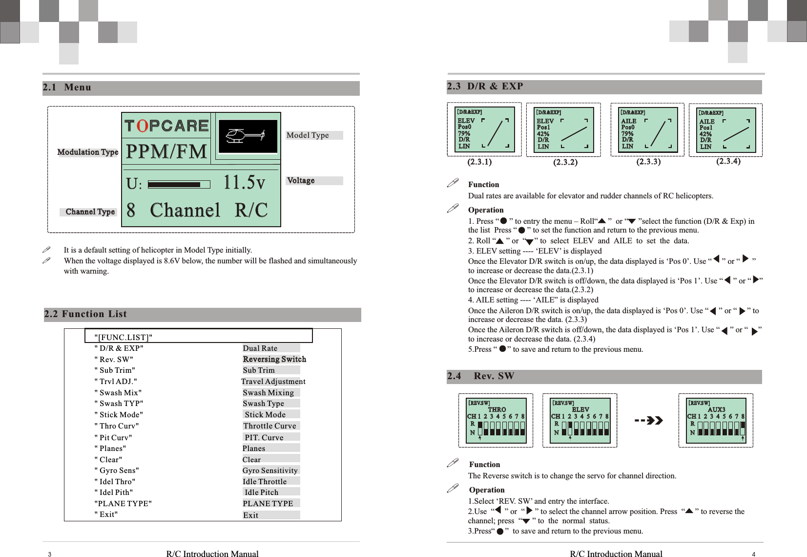 R/C Introduction Manual R/C Introduction Manual 432.3   D/R  &amp;  EXP    !FunctionDual rates are available for elevator and rudder channels of RC helicopters. !Operation1. Press “     ” to entry the menu – Roll“     ”  or “     ”select the function (D/R &amp; Exp) in the list  Press “     ” to set the function and return to the previous menu. 2. Roll “     ” or  “    ” to select  ELEV and AILE to set the data. 3. ELEV setting ---- ‘ELEV’ is displayedOnce the Elevator D/R switch is on/up, the data displayed is ‘Pos 0’. Use “     ” or “      ” to increase or decrease the data.(2.3.1) Once the Elevator D/R switch is off/down, the data displayed is ‘Pos 1’. Use “     ” or “    ” to increase or decrease the data.(2.3.2) 4. AILE setting ---- ‘AILE” is displayedOnce the Aileron D/R switch is on/up, the data displayed is ‘Pos 0’. Use “     ” or “     ” to increase or decrease the data. (2.3.3)Once the Aileron D/R switch is off/down, the data displayed is ‘Pos 1’. Use “     ” or “     ” to increase or decrease the data. (2.3.4)5.Press “     ” to save and return to the previous menu. [D/R&amp;EXP][D/R&amp;EXP]AILEAILEPos0Pos079%79%D/RLIND/RLIN[D/R&amp;EXP][D/R&amp;EXP]AILEAILEPos1Pos142%42%D/RLIND/RLIN[D/R&amp;EXP][D/R&amp;EXP]ELEVELEVPos0Pos079%79%D/RLIND/RLIN[D/R&amp;EXP][D/R&amp;EXP]ELEVELEVPos1Pos142%42%D/RLIND/RLIN(2.3.1)(2.3.1) (2.3.2)(2.3.2) (2.3.3)(2.3.3) (2.3.4)(2.3.4)2.4   Rev.  SWCH 1  2  3  4  5  6  7  8CH 1  2  3  4  5  6  7  8RRNN[REV.SW][REV.SW]  THRO  THROCH 1  2  3  4  5  6  7  8CH 1  2  3  4  5  6  7  8RRNN[REV.SW][REV.SW]  AUX3  AUX3CH 1  2  3  4  5  6  7  8CH 1  2  3  4  5  6  7  8RRNN[REV.SW][REV.SW]  ELEV  ELEV!     Function The Reverse switch is to change the servo for channel direction. !     Operation1.Select ‘REV. SW’ and entry the interface. 2.Use  “     ” or  “     ” to select the channel arrow position. Press  “     ” to reverse the channel; press  “     ” to the normal status.3.Press“     ”  to save and return to the previous menu.2.2  Function  List&quot;[FUNC.LIST]&quot;&quot; D/R &amp; EXP&quot;                      Dual Rate&quot; Rev. SW&quot;                          &quot; Sub Trim&quot;                          Sub Trim &quot; Trvl ADJ.&quot;           Travel Adjustment&quot; Swash Mix&quot;                           Swash Mixing&quot; Swash TYP&quot;                         Swash Type&quot; Stick Mode&quot;            Stick Mode&quot; Thro Curv&quot;                                    Throttle Curve&quot; Pit Curv&quot;            PIT. Curve&quot; Planes&quot;            Planes &quot; Clear&quot;      Clear&quot; Gyro Sens&quot;      Gyro Sensitivity&quot; Idel Thro&quot;                         Idle Throttle&quot; Idel Pith&quot;            Idle Pitch&quot;PLANE TYPE&quot;                                              PLANE TYPE&quot; Exit&quot;      2.1 Menu!It is a default setting of helicopter in Model Type initially. !When the voltage displayed is 8.6V below, the number will be flashed and simultaneously with warning.U:U:11.5v11.5v8   Channel   R/C8   Channel   R/CPPM/FMPPM/FMChannel TypeChannel TypeModel TypeVoltageVoltageModulation TypeModulation TypeReversing SwitchReversing Switch  T P C A R EOT P C A R EOExit