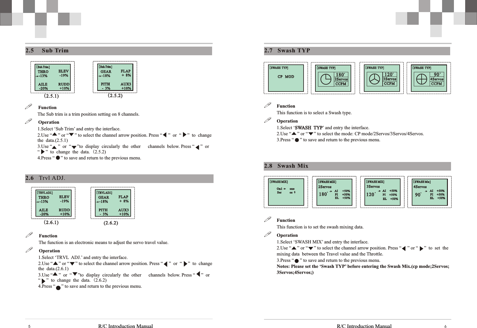 [SWASH  TYP][SWASH  TYP]2Servos 2Servos 180180..CCPMCCPM[SWASH  TYP][SWASH  TYP]3Servos 3Servos 120120..CCPMCCPM[SWASH  TYP][SWASH  TYP]4Servos 4Servos 9090..CCPMCCPM[SWASH  TYP][SWASH  TYP]CP   MOD CP   MOD [SWASH Mix][SWASH Mix]4Servos 4Servos   EL     +50%  EL     +50%  PI     +50%  PI     +50%  AI     +50%  AI     +50%9090..[SWASH MIX][SWASH MIX]3Servos 3Servos   EL     +50%  EL     +50%  PI     +50%  PI     +50%  AI     +50%  AI     +50%120120..[SWASH MIX][SWASH MIX]2Servos 2Servos   PI      +50%  EL     +50%  PI      +50%  EL     +50%  AI      +50%  AI      +50%180180..[SWASH MIX][SWASH MIX]Ser           osSer           osOn1          oneOn1          oneR/C Introduction Manual R/C Introduction Manual 652.8    Swash  Mix!Function This function is to set the swash mixing data. !Operation1.Select ‘SWASH MIX’ and entry the interface. 2.Use “     ” or “     ” to select the channel arrow position. Press “     ” or “     ” to set the mixing data between the Travel value and the Throttle. 3.Press “     ” to save and return to the previous menu.  Notes: Please set the ‘Swash TYP’ before entering the Swash Mix.(cp mode;2Servos;3Servos;4Servos;)2.7    Swash TYP!Function This function is to select a Swash type. !Operation1.Select ‘SWASH  TYP’ and entry the interface. 2.Use “     ” or “     ” to select the mode: CP mode/2Servos/3Servos/4Servos. 3.Press “     ” to save and return to the previous menu. SWASH  TYP2.6    Trvl ADJ.2.5    Sub  Trim[Sub.Trim ][Sub.Trim ]THRO -13%THRO -13%ELEV -19%ELEV -19%AILE -20%AILE -20%RUDD +10%RUDD+10% [Sub.Trim ][Sub.Trim ]GEAR -18%GEAR -18%FLAP +  8%FLAP +  8%PITH -  3%PITH -  3%AUX3 +10%AUX3 +10%!     Function The Sub trim is a trim position setting on 8 channels. !     Operation1.Select ‘Sub Trim’ and entry the interface. 2.Use “     ” or “     ” to select the channel arrow position. Press “     ”  or  “     ” to change the data.(2.5.1) 3.Use “     ”  or  “     ”to display circularly the other   channels below. Press “     ”  or  “     ” to change the data. (2.5.2)4.Press “     ” to save and return to the previous menu.(2.5.1)(2.5.1) (2.5.2)(2.5.2)[TRVL ADJ.][TRVL ADJ.]THRO -13%THRO -13%ELEV -19%ELEV -19%AILE -20%AILE -20%RUDD +10%RUDD+10% [TRVL ADJ.][TRVL ADJ.]GEAR -18%GEAR -18%FLAP +  8%FLAP +  8%PITH -  3%PITH -  3%AUX3 +10%AUX3 +10%!     Function            The function is an electronic means to adjust the servo travel value.!     Operation1.Select ‘TRVL  ADJ.’ and entry the interface. 2.Use “     ” or “     ” to select the channel arrow position. Press “     ”  or  “     ” to change the data.(2.6.1) 3.Use “     ”  or  “     ”to display circularly the other   channels below. Press “     ”  or  “     ” to change the data. (2.6.2)4.Press “     ” to save and return to the previous menu.(2.6.1)(2.6.1) (2.6.2)(2.6.2)