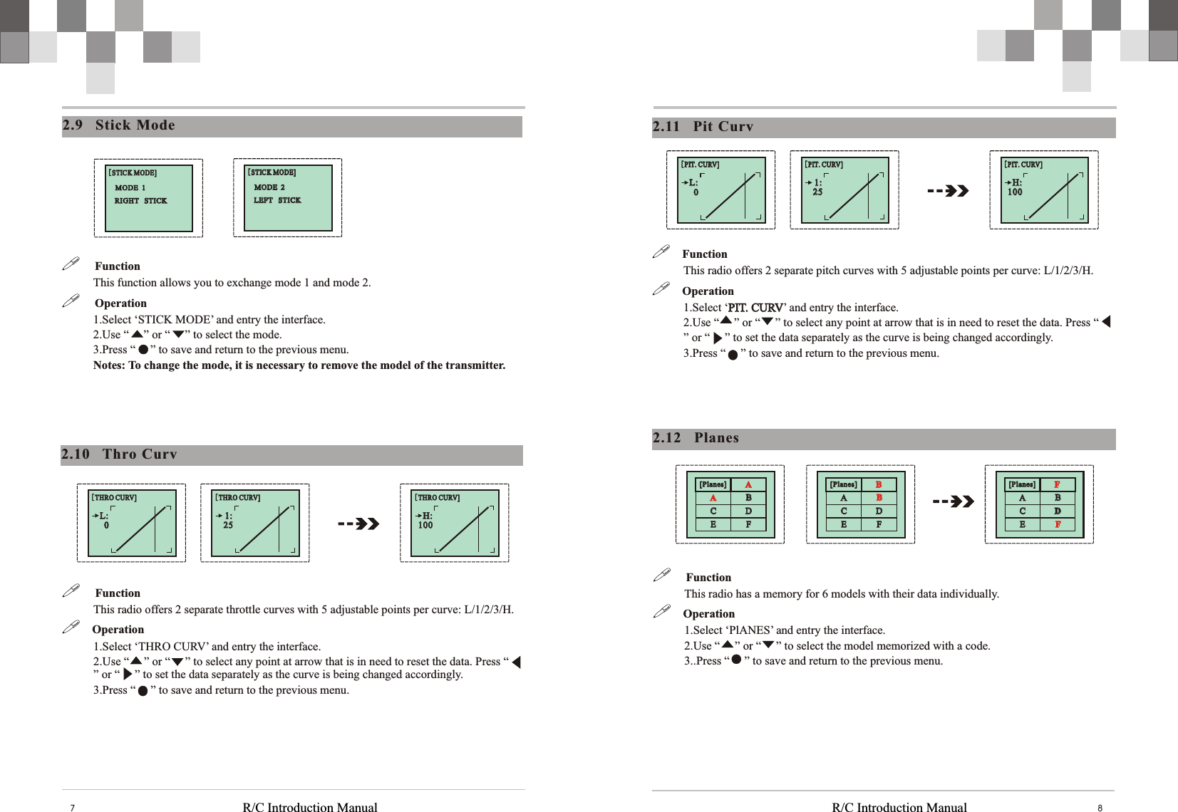 [Planes][Planes] BBAACCDDEEFFBBR/C Introduction Manual R/C Introduction Manual 872.11    Pit  Curv!    Function This radio offers 2 separate pitch curves with 5 adjustable points per curve: L/1/2/3/H. !  Operation1.Select ‘PIT. CURV’ and entry the interface.2.Use “     ” or “     ” to select any point at arrow that is in need to reset the data. Press “     ” or “     ” to set the data separately as the curve is being changed accordingly. 3.Press “     ” to save and return to the previous menu. PIT. CURV2.12    Planes!     Function This radio has a memory for 6 models with their data individually. !  Operation1.Select ‘PlANES’ and entry the interface.2.Use “     ” or “     ” to select the model memorized with a code. 3..Press “     ” to save and return to the previous menu. [Planes][Planes] FFAACCDDEEFFBB[Planes][Planes] AAAACCDDEEFFBB[PIT. CURV][PIT. CURV]1:1:2525[PIT. CURV][PIT. CURV]L:L:00[PIT. CURV][PIT. CURV]H:H:1001002.9    Stick  Mode[STICK MODE][STICK MODE]RIGHT   STICK         RIGHT   STICK         MODE  1          MODE  1          [STICK MODE][STICK MODE]LEFT   STICK         LEFT   STICK         MODE  2          MODE  2          !     Function This function allows you to exchange mode 1 and mode 2. !     Operation1.Select ‘STICK MODE’ and entry the interface.2.Use “     ” or “     ” to select the mode.3.Press “     ” to save and return to the previous menu. Notes: To change the mode, it is necessary to remove the model of the transmitter. 2.10    Thro  Curv!     Function This radio offers 2 separate throttle curves with 5 adjustable points per curve: L/1/2/3/H. !  Operation1.Select ‘THRO CURV’ and entry the interface.2.Use “     ” or “     ” to select any point at arrow that is in need to reset the data. Press “     ” or “     ” to set the data separately as the curve is being changed accordingly. 3.Press “     ” to save and return to the previous menu. [THRO CURV][THRO CURV]1:1:2525[THRO CURV][THRO CURV]L:L:00[THRO CURV][THRO CURV]H:H:100100