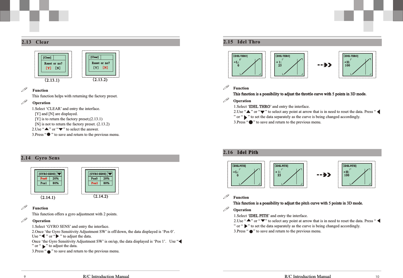   R/C Introduction Manual R/C Introduction Manual 1092.15    Idel Thro!    Function           This function is a possibility to adjust the pitch curve with 5 points in 3D mode. !  Operation1.Select ‘IDEL PITH’ and entry the interface.2.Use “     ” or “     ” to select any point at arrow that is in need to reset the data. Press “     ” or “     ” to set the data separately as the curve is being changed accordingly. 3.Press “     ” to save and return to the previous menu.           This function is a possibility to adjust the pitch curve with 5 points in 3D mode. IDEL PITH!    Function           This function is a possibility to adjust the throttle curve with 5 points in 3D mode. !  Operation1.Select ‘IDEL THRO’ and entry the interface.2.Use “     ” or “     ” to select any point at arrow that is in need to reset the data. Press “     ” or “     ” to set the data separately as the curve is being changed accordingly. 3.Press “     ” to save and return to the previous menu.           This function is a possibility to adjust the throttle curve with 5 points in 3D mode. IDEL THRO2.16    Idel  PithIdel  Pith[IDEL THRO][IDEL THRO]1:1:2525[IDEL THRO][IDEL THRO]L:L:00[IDEL THRO][IDEL THRO]H:H:100100[IDEL PITH][ID EL PITH]1:1:2525[IDEL PITH][ID EL PITH]L:L:00[IDEL PITH][ID EL PITH]H:H:100100[Clear][Clear]Reset  or  no?Reset  or  no?[N][N][Y][Y]2.13    Clear[Clear][Clear]Reset  or  no?Reset  or  no?[N][N][Y][Y]!     Function This function helps with returning the factory preset. !     Operation1.Select ‘CLEAR’ and entry the interface.   [Y] and [N] are displayed.   [Y] is to return the factory preset;(2.13.1)    [N] is not to return the factory preset. (2.13.2)2.Use “     ” or “     ” to select the answer. 3.Press “     ” to save and return to the previous menu. (2.13.1)(2.13.1) (2.13.2)(2.13.2)2.14    Gyro Sens[GYRO SENS][GYRO SENS]Pos0Pos0Pos1Pos1 80%80%20%20%[GYRO SENS][GYRO SENS]Pos0Pos0Pos1Pos1 80%80%20%20%!     Function  This function offers a gyro adjustment with 2 points.  !     Operation1.Select ‘GYRO SENS’ and entry the interface.  2.Once ‘the Gyro Sensitivity Adjustment SW’ is off/down, the data displayed is ‘Pos 0’. Use “     ” or “     ” to adjust the data. Once ‘the Gyro Sensitivity Adjustment SW’ is on/up, the data displayed is ‘Pos 1’.   Use “     ” or “     ” to adjust the data.3.Press “     ” to save and return to the previous menu. (2.14.1)(2.14.1) (2.14.2)(2.14.2)