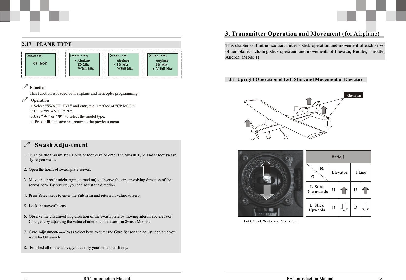   R/C Introduction Manual R/C Introduction Manual 1211BBBB     Elevator  L  StickUpwards Plane  M O ModeⅠL  StickDownwards UDUDElevator3.1  Upright Operation of Left Stick and Movement of Elevator3. Transmitter Operation and Movement (for Airplane)This chapter will introduce transmitter’s stick operation and movement of each servo of aeroplane, including stick operation and movements of Elevator, Rudder, Throttle, Aileron. (Mode 1)Left Stick Vertaical Operation   2.17    PLANE  TYPE[SWASH  TYP][SWASH  TYP]CP   MOD CP   MOD []PLANE  TYPE[]Airplane Airplane V-Tail  Mix V-Tail  Mix 3D  Mix 3D  Mix []PLANE  TYPE[]Airplane Airplane V-Tail  Mix V-Tail  Mix 3D  Mix 3D  Mix []PLANE  TYPE[]Airplane Airplane V-Tail  Mix V-Tail  Mix 3D  Mix 3D  Mix !  Function         This function is loaded with airplane and helicopter programming.  !   Operation         1.Select “SWASH  TYP” and entry the interface of &quot;CP MOD”.          2.Entry “PLANE TYPE”.          3.Use “     ” or “     ” to select the model type.         4..Press “     ” to save and return to the previous menu.    !   Swash Adjustment1.  Turn on the transmitter. Press Select keys to enter the Swash Type and select swash      type you want.2.  Open the horns of swash plate servos.3.  Move the throttle stick(engine turned on) to observe the circumvolving direction of the     servos horn. By reverse, you can adjust the direction.4.  Press Select keys to enter the Sub Trim and return all values to zero.5.  Lock the servos&apos; horns.6.  Observe the circumvolving direction of the swash plate by moving aileron and elevator.     Change it by adjusting the value of aileron and elevator in Swash Mix list.7.  Gyro Adjustment------Press Select keys to enter the Gyro Sensor and adjust the value you     want by O/I switch.8.   Finished all of the above, you can fly your helicopter freely.