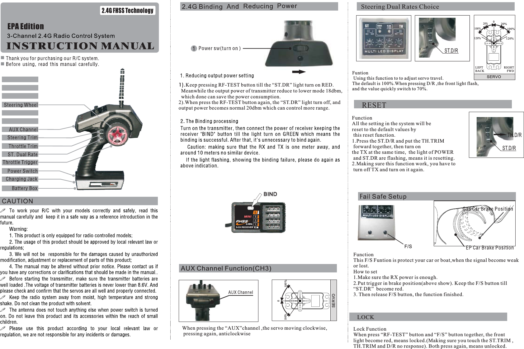 SERVO020%100%120%20%100%120%RIGHTFWDLEFTBACKXy3002. With the system hookedup as shown, insert thebind plug in the chargeplug receptacle.Turn onthe power of the receiver(4.8~5.6v), and nowLED(xy300) should beflashing indicating thatthe receiver is ready toAUX Channel Function(CH3)SERVO0100%100%When pressing the “AUX”channel ,the servo moving clockwise,pressing again, anticlockwiseBINDST.D/RF/SFuntionUsing this function to to adjust servo travel.The default is 100%.When pressing D/R ,the front light flash,and the value quickly switch to 70%.FunctionThis F/S Funtion is protect your car or boat,when the signal become weakor lost.How to set1.Make sure the RX power is enough.2.Put trigger in brake position(above show). Keep the F/S button till“ST.DR” become red.3. Then release F/S button, the function finished.Lock FunctionWhen press “RF-TEST” button and “F/S” button together, the frontlight become red, means locked.(Making sure you touch the ST.TRIM ,TH.TRIM and D/R no response). Both press again, means unlocked.1).Keep pressing RF-TEST button till the “ST.DR” light turn on RED.Meanwhile the output power of transmitter reduce to lower mode 18dbm,which done can save the power consumption.2).When press the RF-TEST button again, the “ST.DR” light turn off, andoutput power becomes normal 20dbm which can control more range.RESETFunctionAll the setting in the system will bereset to the default values bythis reset function.1.Press the ST.D/R and put the TH.TRIMforward together, then turn onthe TX at the same time,  the light of POWERand ST.DR are flashing, means it is resetting.2.Making sure this function work, you have toturn off TX and turn on it again.LOCKSteering Dual Rates ChoiceST.D/RTH.D/R