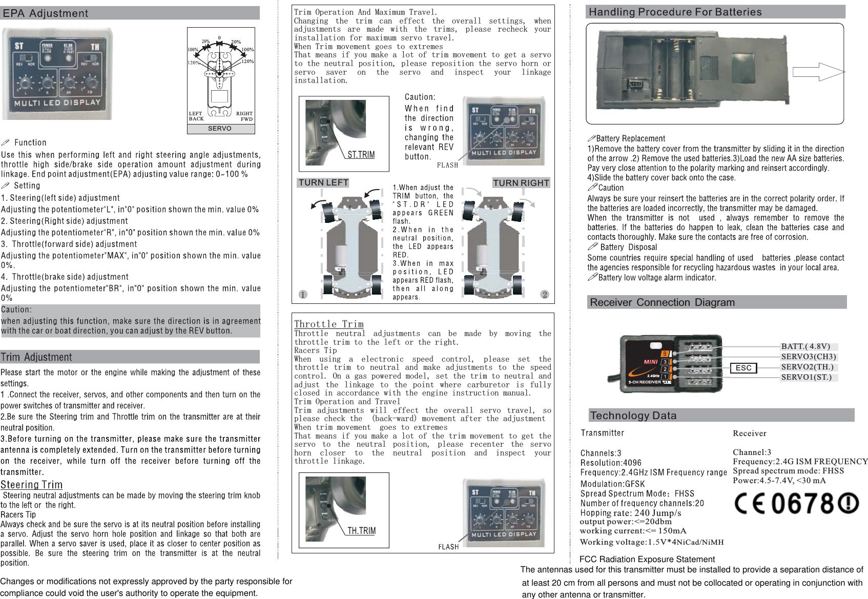 SERVO020%100%20%100%RIGHTFWDLEFTBACKTrim Operation And Maximum Travel.Changing the trim can effect the overall settings, whenadjustments are made with the trims, please recheck yourinstallation for maximum servo travel.When Trim movement goes to extremesThat means if you make a lot of trim movement to get a servoto the neutral position, please reposition the servo horn orservo saver on the servo and inspect your linkageinstallation.Throttle TrimThrottle neutral adjustments can be made by moving thethrottle trim to the left or the right.Racers TipWhen using a electronic speed control, please set thethrottle trim to neutral and make adjustments to the speedcontrol. On a gas powered model, set the trim to neutral andadjust the linkage to the point where carburetor is fullyclosed in accordance with the engine instruction manual.Trim Operation and TravelTrim adjustments will effect the overall servo travel, soplease check the  (back-ward) movement after the adjustmentWhen trim movement  goes to extremesThat means if you make a lot of the trim movement to get theservo to the neutral position, please recenter the servohorn closer to the neutral position and inspect yourthrottle linkage.Receiver Connection DiagramTechnology DataFLASHTURN LEFT TURN RIGHT1 2120%ESCSERVO3(CH3)SERVO1(ST.)SERVO2(TH.)BATT.( 4.8V)ST.TRIMTH.TRIMg rate: 240 Jump/soutput power:&lt;=20dbmworking current:&lt;= 150mAWorking voltage:1.5V*4NiCad/NiMHReceiverChannel:3Frequency:2.4G ISM FREQUENCYSpread spectrum mode: FHSSPower:4.5-7.4V, &lt;30 mAChanges or modifications not expressly approved by the party responsible forcompliance could void the user&apos;s authority to operate the equipment.FCC Radiation Exposure StatementThe antennas used for this transmitter must be installed to provide a separation distance ofat least 20 cm from all persons and must not be collocated or operating in conjunction withany other antenna or transmitter.