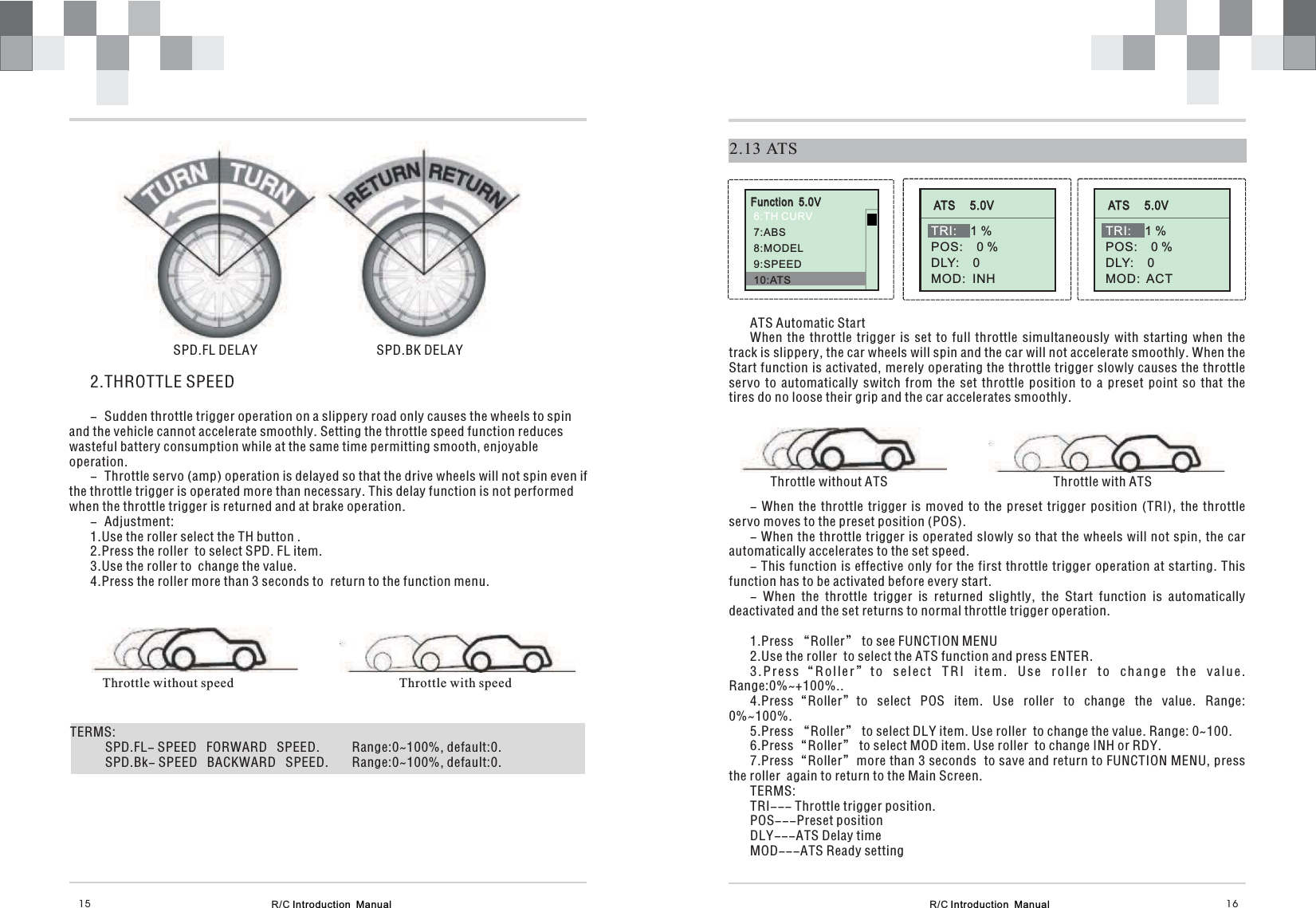 Function  5.0V6:TH CURV7:8:MODEL9:SPEED10:ATSABS2.13 ATSATS Automatic StartWhen the throttle trigger is set to full throttle simultaneously with starting when thetrack is slippery, the car wheels will spin and the car will not accelerate smoothly. When theStart function is activated, merely operating the throttle trigger slowly causes the throttleservo to automatically switch from the set throttle position to a preset point so that thetires do no loose their grip and the car accelerates smoothly.Throttle without ATS                                                  Throttle with ATS- When the throttle trigger is moved to the preset trigger position (TRI), the throttleservo moves to the preset position (POS).- When the throttle trigger is operated slowly so that the wheels will not spin, the carautomatically accelerates to the set speed.- This function is effective only for the first throttle trigger operation at starting. Thisfunction has to be activated before every start.- When the throttle trigger is returned slightly, the Start function is automaticallydeactivated and the set returns to normal throttle trigger operation.1.Press “Roller” to see FUNCTION MENU2.Use the roller  to select the ATS function and press ENTER.3.Press to select TRI item. Use roller to change the value.Range:0%~+100%..4.Press to select POS item. Use roller to change the value. Range:0%~100%.5.Press to select DLY item. Use roller  to change the value. Range: 0~100.6.Press to select MOD item. Use roller  to change INH or RDY.7.Press more than 3 seconds to save and return to FUNCTION MENU, pressthe roller  again to return to the Main Screen.TERMS:TRI--- Throttle trigger position.POS---Preset positionDLY---ATS Delay timeMOD---ATS Ready setting“Roller”“Roller”“Roller”“Roller”“Roller”ATS     5.0VTRI: 1 %POS:    0 %DLY:    0MOD:  INHATS     5.0VTRI: 1 %POS:    0 %DLY:    0MOD: ACTR/C Introduction  Manual R/C Introduction  Manual 16152.THROTTLE SPEED- Sudden throttle trigger operation on a slippery road only causes the wheels to spinand the vehicle cannot accelerate smoothly. Setting the throttle speed function reduceswasteful battery consumption while at the same time permitting smooth, enjoyableoperation.- Throttle servo (amp) operation is delayed so that the drive wheels will not spin even ifthe throttle trigger is operated more than necessary. This delay function is not performedwhen the throttle trigger is returned and at brake operation.- Adjustment:1.Use the roller select the TH button .2.Press the roller  to select SPD. FL item.3.Use the roller to  change the value.4.Press the roller more than 3 seconds to  return to the function menu.SPD.FL DELAY                                    SPD.BK DELAYThrottle without speed Throttle with speedTERMS:SPD.FL- SPEED   FORWARD   SPEED. Range:0~100%, default:0.SPD.Bk- SPEED   BACKWARD . Range:0~100%, default:0.SPEED