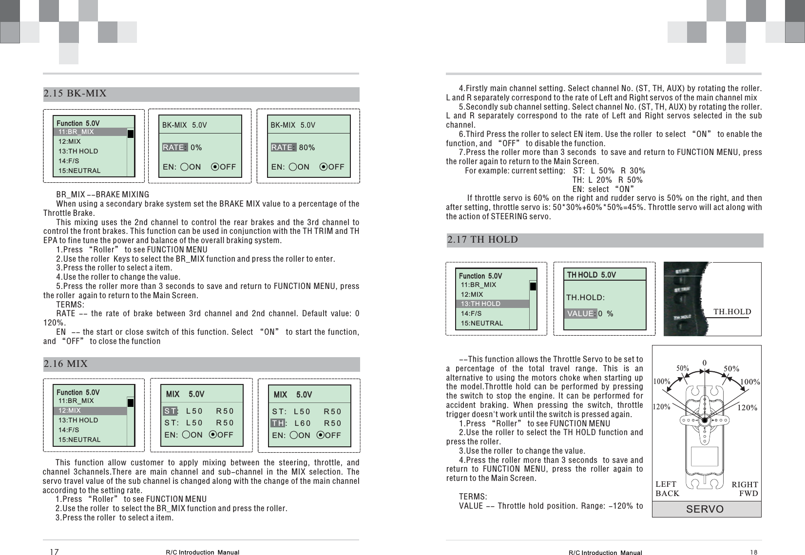 R/C Introduction  Manual 182.17 TH HOLD4.Firstly main channel setting. Select channel No. (ST, TH, AUX) by rotating the roller.L and R separately correspond to the rate of Left and Right servos of the main channel mix5.Secondly sub channel setting. Select channel No. (ST, TH, AUX) by rotating the roller.L and R separately correspond to the rate of Left and Right servos selected in the subchannel.6.Third Press the roller to select EN item. Use the roller to select “ON” to enable thefunction, and “OFF” to disable the function.7.Press the roller more than 3 seconds to save and return to FUNCTION MENU, pressthe roller again to return to the Main Screen.For example: current setting: ST:   L  50%   R  30%TH:  L  20%   R  50%EN:  select “ON”If throttle servo is 60% on the right and rudder servo is 50% on the right, and thenafter setting, throttle servo is: 50*30%+60%*50%=45%. Throttle servo will act along withthe action of STEERING servo.TH HOLD  5.0VVALUE: 0  %TH.HOLD:--This function allows the Throttle Servo to be set toa percentage of the total travel range. This is analternative to using the motors choke when starting upthe model.Throttle hold can be performed by pressingthe switch to stop the engine. It can be performed foraccident braking. When pressing the switch, throttletrigger doesn&apos;t work until the switch is pressed again.1.Press “Roller” to see FUNCTION MENU2.Use the roller to select the TH HOLD function andpress the roller.3.Use the roller  to change the value.4.Press the roller more than 3 seconds to save andreturn to FUNCTION MENU, press the roller again toreturn to the Main Screen.TERMS:VALUE -- Throttle hold position. Range: -120% to SERVO050%100%120%50%100%120%RIGHTFWDLEFTBACKTH.HOLD2.16 MIXMIX     5.0V: L50 R50ST: L50 R50EN:      ON       OFFSTR/C Introduction  Manual17BK-MIX   5.0V2.15 BK-MIX:  0%EN:      ON         OFFRATEBR_MIX --BRAKE MIXINGWhen using a secondary brake system set the BRAKE MIX value to a percentage of theThrottle Brake.This mixing uses the 2nd channel to control the rear brakes and the 3rd channel tocontrol the front brakes. This function can be used in conjunction with the TH TRIM and THEPA to fine tune the power and balance of the overall braking system.1.Press “Roller” to see FUNCTION MENU2.Use the roller  Keys to select the BR_MIX function and press the roller to enter.3.Press the roller to select a item.4.Use the roller to change the value.5.Press the roller more than 3 seconds to save and return to FUNCTION MENU, pressthe roller  again to return to the Main Screen.TERMS:RATE -- the rate of brake between 3rd channel and 2nd channel. Default value: 0120%.EN -- the start or close switch of this function. Select “ON” to start the function,and “OFF” to close the functionThis function allow customer to apply mixing between the steering, throttle, andchannel 3channels.There are main channel and sub-channel in the MIX selection. Theservo travel value of the sub channel is changed along with the change of the main channelaccording to the setting rate.1.Press “Roller” to see FUNCTION MENU2.Use the roller  to select the BR_MIX function and press the roller.3.Press the roller  to select a item.BK-MIX   5.0V:  80%EN:      ON         OFFRATEMIX     5.0VST: L50 R50: L60 R50EN:      ON       OFFTHFunction  5.0V11:BR_MIX12:3:TH HOLD14:F/S15:NEUTRALMIX1Function  5.0V11:BR_MIX3:TH HOLD14:F/S15:NEUTRAL112:MIXFunction  5.0V11:BR_MIX12:14:F/S15:NEUTRALMIX13:TH HOLD