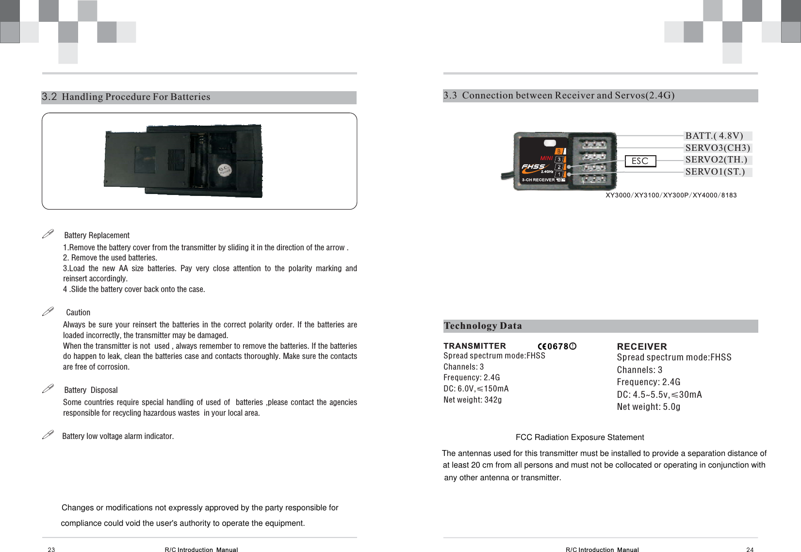 R/C Introduction  Manual 243.3  Connection between Receiver and Servos(2.4G)R/C Introduction  Manual3.2 Handling Procedure For Batteries23!!!!Battery Replacement1.Remove the battery cover from the transmitter by sliding it in the direction of the arrow .2. Remove the used batteries.3.Load the new AA size batteries. Pay very close attention to the polarity marking andreinsert accordingly.4 .Slide the battery cover back onto the case.CautionAlways be sure your reinsert the batteries in the correct polarity order. If the batteries areloaded incorrectly, the transmitter may be damaged.When the transmitter is not used , always remember to remove the batteries. If the batteriesdo happen to leak, clean the batteries case and contacts thoroughly. Make sure the contactsare free of corrosion.Battery  DisposalSome countries require special handling of used of batteries ,please contact the agenciesresponsible for recycling hazardous wastes  in your local area.Battery low voltage alarm indicator.Technology DataTRANSMITTERChannels: 3Frequency: 2.4GDC: 6.0V,≤150mANet weight: 342gSpread spectrum mode:FHSSRECEIVERChannels: 3Frequency: 2.4GDC: 4.5~5.5v,≤30mANet weight: 5.0gSpread spectrum mode:FHSSESCSERVO3(CH3)SERVO1(ST.)SERVO2(TH.)BATT.( 4.8V)XY3000 XY3100 XY300P XY4000 8183// //+-MINIChanges or modifications not expressly approved by the party responsible forcompliance could void the user&apos;s authority to operate the equipment.FCC Radiation Exposure StatementThe antennas used for this transmitter must be installed to provide a separation distance ofat least 20 cm from all persons and must not be collocated or operating in conjunction withany other antenna or transmitter.