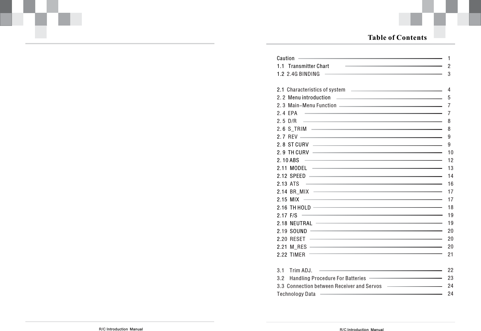 R/C Introduction  ManualTable of ContentsCaution1.1   Transmitter Chart1.22.1enu introduction6272 8  ST CURV2 9  TH CURV2 10 ABS2 11  MODEL2 12  SPEED2132142 15  MIX2 16  TH HOLD2 17  F/S2 18  NEUTRAL2 SOUND2212 2  T2.4G BINDINGCharacteristics of system2. 2  M2. 3  Main-Menu Function2. 4  EPA2. 5  D/R2. S_TRIM.REV.....ATS. BR_MIX.....19.20  RESET.2 M_RES.2 IMER3.1    Trim ADJ.3.2    Handling Procedure For Batteries3.3  Connection between Receiver and ServosTechnology Data.12345778899101213141617171819192020202122232424R/C Introduction  Manual