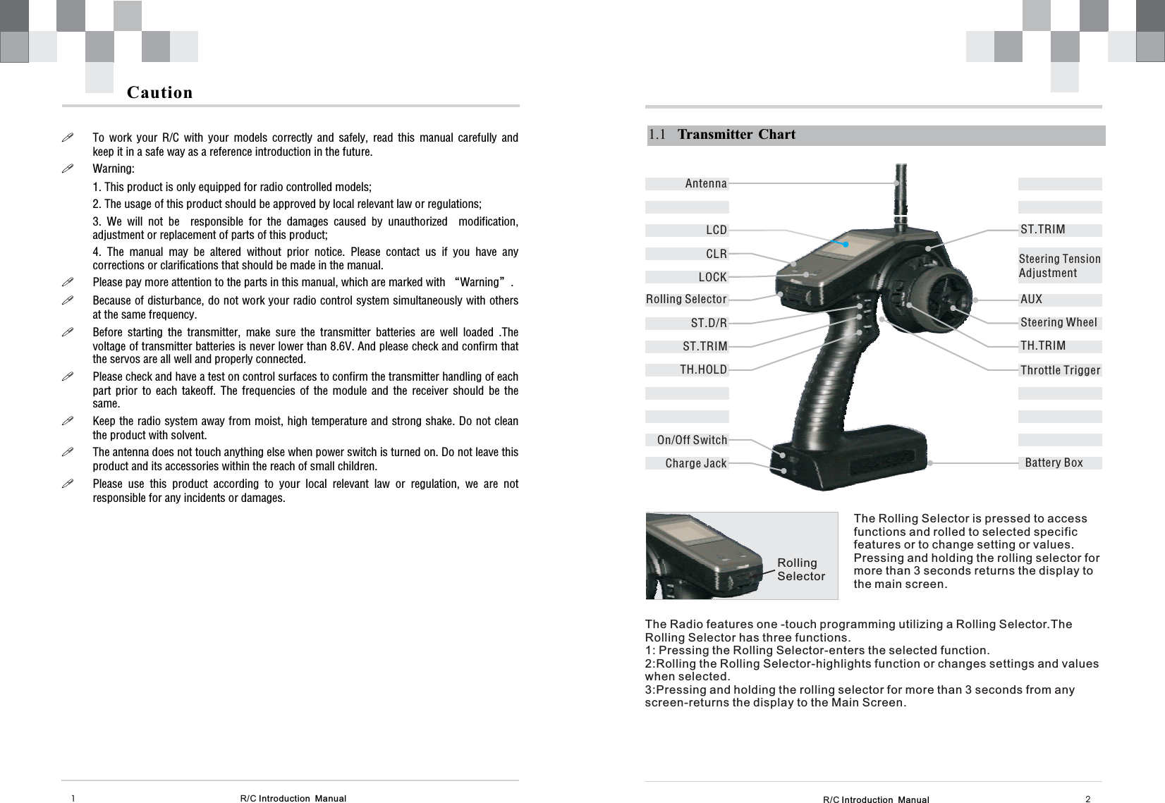 CLRRolling SelectorST.TRIMR/C Introduction  Manual 21.1 Transmitter ChartAUXST.TRIMTH.TRIMST.D/RBattery BoxAntennaLCDR/C Introduction  Manual1Caution!!!!!!!!!To work your R/C with your models correctly and safely, read this manual carefully andkeep it in a safe way as a reference introduction in the future.Warning:1. This product is only equipped for radio controlled models;2. The usage of this product should be approved by local relevant law or regulations;3. We will not be responsible for the damages caused by unauthorized modification,adjustment or replacement of parts of this product;4. The manual may be altered without prior notice. Please contact us if you have anycorrections or clarifications that should be made in the manual.Please pay more attention to the parts in this manual, which are marked with “Warning”.Because of disturbance, do not work your radio control system simultaneously with othersat the same frequency.Before starting the transmitter, make sure the transmitter batteries are well loaded .Thevoltage of transmitter batteries is never lower than 8.6V. And please check and confirm thatthe servos are all well and properly connected.Please check and have a test on control surfaces to confirm the transmitter handling of eachpart prior to each takeoff. The frequencies of the module and the receiver should be thesame.Keep the radio system away from moist, high temperature and strong shake. Do not cleanthe product with solvent.The antenna does not touch anything else when power switch is turned on. Do not leave thisproduct and its accessories within the reach of small children.Please use this product according to your local relevant law or regulation, we are notresponsible for any incidents or damages.TH.HOLDOn/Off SwitchCharge JackSteering WheelThrottle TriggerSteering TensionAdjustmentLOCKRollingSelectorThe Rolling Selector is pressed to accessfunctions and rolled to selected specificfeatures or to change setting or values.Pressing and holding the rolling selector formore than 3 seconds returns the display tothe main screen.The Radio features one -touch programming utilizing a Rolling Selector.1: Pressing the Rolling Selector-enters the selected function.2:Rolling the Rolling Selector-highlights function or changes settings and valueswhen selected.3:Pressing and holding the rolling selector for more than 3 seconds from anyscreen-returns the display to the Main Screen.TheRolling Selector has three functions.