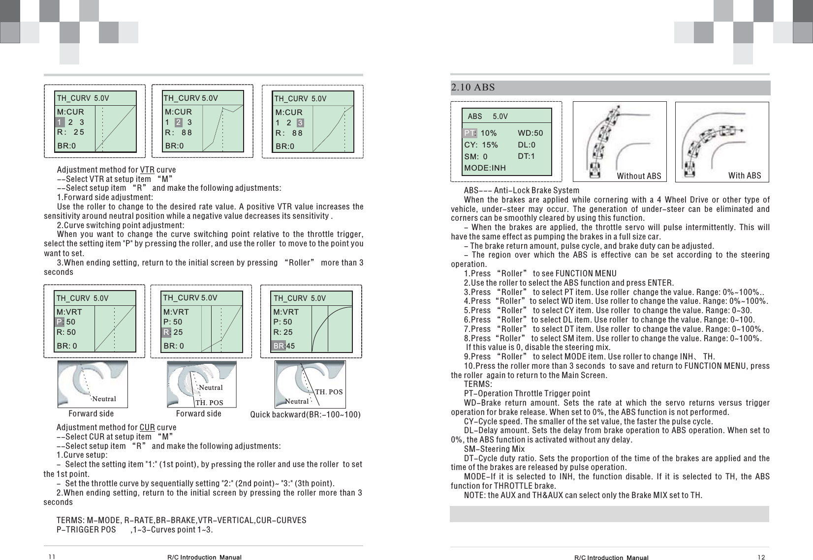 R/C Introduction  Manual 12R/C Introduction  Manual11Adjustment method for curve--Select VTR at setup item “M”--Select setup item “R” and make the following adjustments:1.Forward side adjustment:Use the roller to change to the desired rate value. A positive VTR value increases thesensitivity around neutral position while a negative value decreases its sensitivity .2.Curve switching point adjustment:When you want to change the curve switching point relative to the throttle trigger,select the setting item &quot;P&quot; by ressing the roller, and use the oller to move to the point youwant to set.3.When ending setting, return to the initial screen by pressing “Roller” more than 3secondsVTRprAdjustment method for curve--Select CUR at setup item “M”--Select setup item “R” and make the following adjustments:1.Curve setup:- Select the setting item &quot;1:&quot; (1st point), by ressing the roller and use the roller to setthe 1st point.- Set the throttle curve by sequentially setting &quot;2:&quot; (2nd point)~ &quot;3:&quot; (3th point).2.When ending setting, return to the initial screen by pressing the roller more than 3secondsTERMS: M-MODE, R-RATE,BR-BRAKE,VTR-VERTICAL,CUR-CURVESP-TRIGGER POS ,1~3-Curves point 1~3.CURpSTEERINGM:0    %H:100%TH_CURV  5.0VM:CUR23R: 251BR:0STEERINGSTEERINGM:0    %H:100%M:VRT: 50R: 50PBR: 0NeutralNeutralForward side Forward sideTH. POSSTEERINGNeutralQuick backward(BR:-100~100)TH. POSTH_CURV 5.0VM:CUR13R: 882BR:0STEERINGM:0    %H:100%TH_CURV  5.0VM:CUR12R: 883BR:0TH_CURV  5.0VTH_CURV  5.0VSTEERINGM:0    %H:100%TH_CURV 5.0VM:VRTP: 50: 25RBR: 0M:VRTP: 50R: 25:45BR2.10 ABSWithout ABS With ABSABS--- Anti-Lock Brake SystemWhen the brakes are applied while cornering with a 4 Wheel Drive or other type ofvehicle, under-steer may occur. The generation of under-steer can be eliminated andcorners can be smoothly cleared by using this function.- When the brakes are applied, the throttle servo will pulse intermittently. This willhave the same effect as pumping the brakes in a full size car.- The brake return amount, pulse cycle, and brake duty can be adjusted.- The region over which the ABS is effective can be set according to the steeringoperation.1.Press “Roller” to see FUNCTION MENU2 Use the roller to select the ABS function and press ENTER.3 Press to select PT item. Use roller  change the value. Range: 0%~100%..4 select WD item. Use to change the value. Range: 0%~100%.5 Press to select CY item. Use roller  to change the value. Range: 0~30.6 Press to select DL item. Use roller  to change the value. Range: 0~100.7 Press to select DT item. Use roller  to change the value. Range: 0~100%.8 Press to select SM item. Use roller to change the value. Range: 0~100%.If this value is 0, disable the steering mix.9 Press to select MODE item. Use roller to change INH、 TH.10 Press the roller more than 3 seconds to save and return to FUNCTION MENU, pressthe roller  again to return to the Main Screen.TERMS:PT-Operation Throttle Trigger pointWD-Brake return amount. Sets the rate at which the servo returns versus triggeroperation for brake release. When set to 0%, the ABS function is not performed.CY-Cycle speed. The smaller of the set value, the faster the pulse cycle.DL-Delay amount. Sets the delay from brake operation to ABS operation. When set to0%, the ABS function is activated without any delay.SM-Steering MixDT-Cycle duty ratio. Sets the proportion of the time of the brakes are applied and thetime of the brakes are released by pulse operation.MODE-If it is selected to INH, the function disable. If it is selected to TH, the ABSfunction for THROTTLE brake.NOTE: the AUX and TH&amp;AUX can select only the Brake MIX set to TH... “Roller”.Press“Roller”to roller. “Roller”. “Roller”. “Roller”. “Roller”. “Roller”.ABS      5.0VWD:50DL:0DT:1PT:  10%CY:  15%SM:  0MODE:INH
