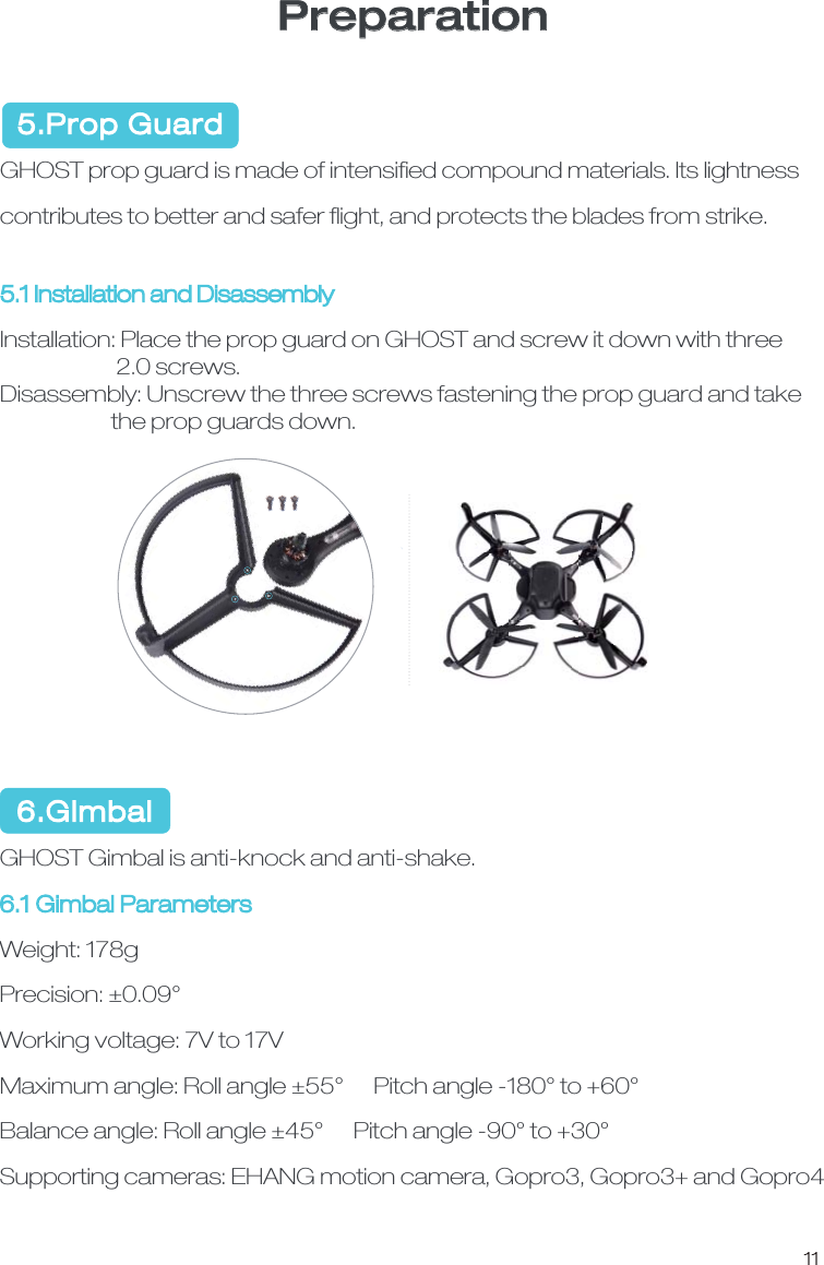 11Preparation  5.Prop GuardGHOST prop guard is made of intensiﬁed compound materials. Its lightness contributes to better and safer ﬂight, and protects the blades from strike. 5.1 Installation and DisassemblyInstallation: Place the prop guard on GHOST and screw it down with three                       2.0 screws. Disassembly: Unscrew the three screws fastening the prop guard and take                      the prop guards down.   6.Gimbal GHOST Gimbal is anti-knock and anti-shake. 6.1 Gimbal Parameters Weight: 178gPrecision: &plusmn;0.09&deg;Working voltage: 7V to 17VMaximum angle: Roll angle &plusmn;55&deg;      Pitch angle -180&deg; to +60&deg;Balance angle: Roll angle &plusmn;45&deg;      Pitch angle -90&deg; to +30&deg;Supporting cameras: EHANG motion camera, Gopro3, Gopro3+ and Gopro4