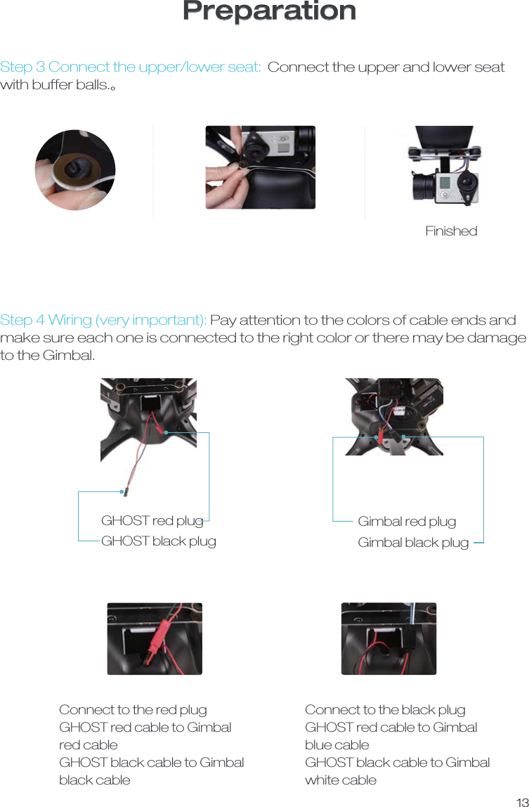 13PreparationStep 3 Connect the upper/lower seat: Connect the upper and lower seat with buffer balls.ȡStep 4 Wiring (very important): Pay attention to the colors of cable ends andmake sure each one is connected to the right color or there may be damage to the Gimbal.FinishedGHOST red plug GHOST black plug Gimbal red plugGimbal black plug Connect to the red plugGHOST red cable to Gimbal red cableGHOST black cable to Gimbal black cable Connect to the black plugGHOST red cable to Gimbal blue cableGHOST black cable to Gimbal white cable