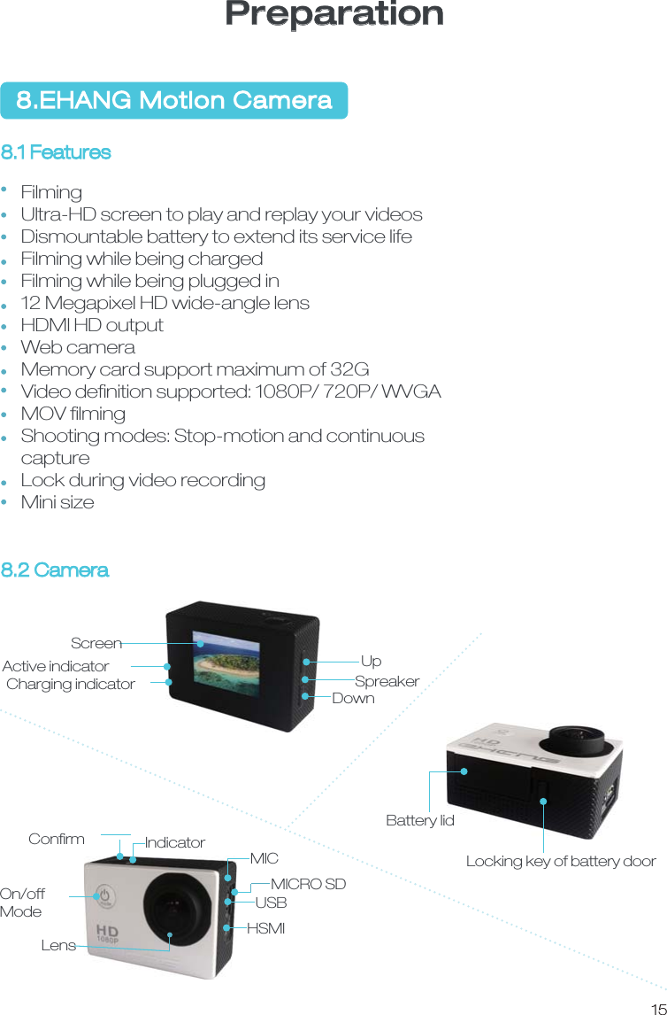158.EHANG Motion Camera PreparationFilmingUltra-HD screen to play and replay your videosDismountable battery to extend its service lifeFilming while being chargedFilming while being plugged in12 Megapixel HD wide-angle lensHDMI HD outputWeb camera Memory card support maximum of 32GVideo deﬁnition supported: 1080P/ 720P/ WVGAMOV ﬁlmingShooting modes: Stop-motion and continuous captureLock during video recordingMini size 8.1 Features 8.2 Camera UpDownSpreakerScreenActive indicatorCharging indicatorBattery lidLocking key of battery door IndicatorConﬁrmMICMICRO SDUSBHSMILensOn/offMode