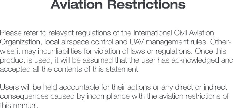 Please refer to relevant regulations of the International Civil Aviation Organization, local airspace control and UAV management rules. Other-wise it may incur liabilities for violation of laws or regulations. Once this product is used, it will be assumed that the user has acknowledged and accepted all the contents of this statement. Users will be held accountable for their actions or any direct or indirect consequences caused by incompliance with the aviation restrictions of this manual. Aviation Restrictions