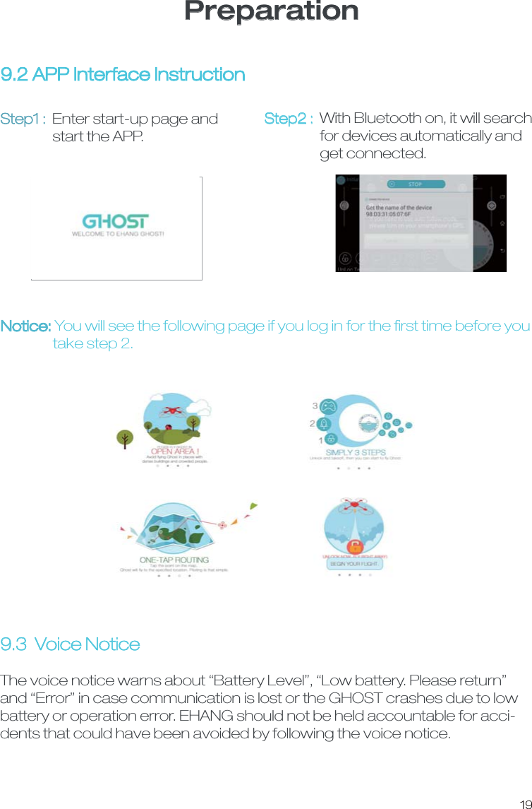 Preparation9.3  Voice NoticeThe voice notice warns about &ldquo;Battery Level&rdquo;, &ldquo;Low battery. Please return&rdquo; and &ldquo;Error&rdquo; in case communication is lost or the GHOST crashes due to low battery or operation error. EHANG should not be held accountable for acci-dents that could have been avoided by following the voice notice. 9.2 APP Interface InstructionStep1 : Enter start-up page and                 start the APP. Step2 : With Bluetooth on, it will search                  for devices automatically and                  get connected. Notice: You will see the following page if you log in for the ﬁrst time before you                 take step 2. 19